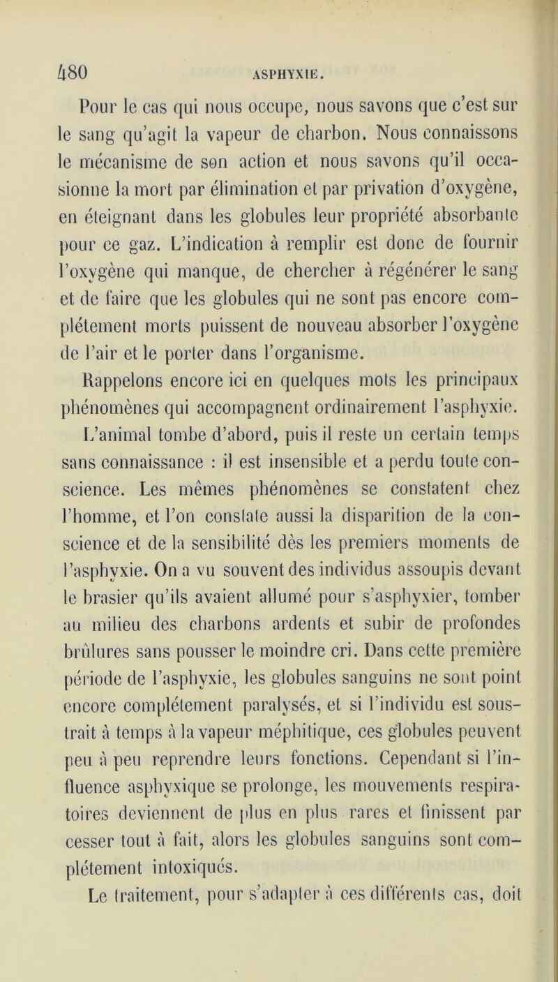 Pour le cas qui nous occupe, nous savons que c’est sur le sang qu’agit la vapeur de charbon. Nous connaissons le mécanisme de son action et nous savons qu’il occa- sionne la mort par élimination et par privation d’oxygène, en éteignant dans les globules leur propriété absorbante pour ce gaz. L’indication à remplir est donc de fournir l’oxygène qui manque, de chercher à régénérer le sang et de faire que les globules qui ne sont pas encore com- plètement morts puissent de nouveau absorber l’oxygène de l’air et le porter dans l’organisme. Rappelons encore ici en quelques mois les principaux phénomènes qui accompagnent ordinairement l’asphyxie. L’animal tombe d’abord, puis il reste un certain temps sans connaissance : i) est insensible et a perdu toute con- science. Les mêmes phénomènes se constatent chez l’homme, et l’on constate aussi la disparition de la con- science et de la sensibilité dès les premiers moments de l’asphyxie. On a vu souvent des individus assoupis devant le brasier qu’ils avaient allumé pour s’asphyxier, tomber au milieu des charbons ardents et subir de profondes brûlures sans pousser le moindre cri. Dans cette première période de l’asphyxie, les globules sanguins ne sont point encore complètement paralysés, et si l’individu est sous- trait à temps à la vapeur méphitique, ces globules peuvent peu à peu reprendre leurs fonctions. Cependant si l’in- fluence asphyxique se prolonge, les mouvements respira- toires deviennent de plus en plus rares et finissent par cesser tout à fait, alors les globules sanguins sont com- plètement intoxiqués. Le traitement, pour s’adaptera ces différents cas, doit