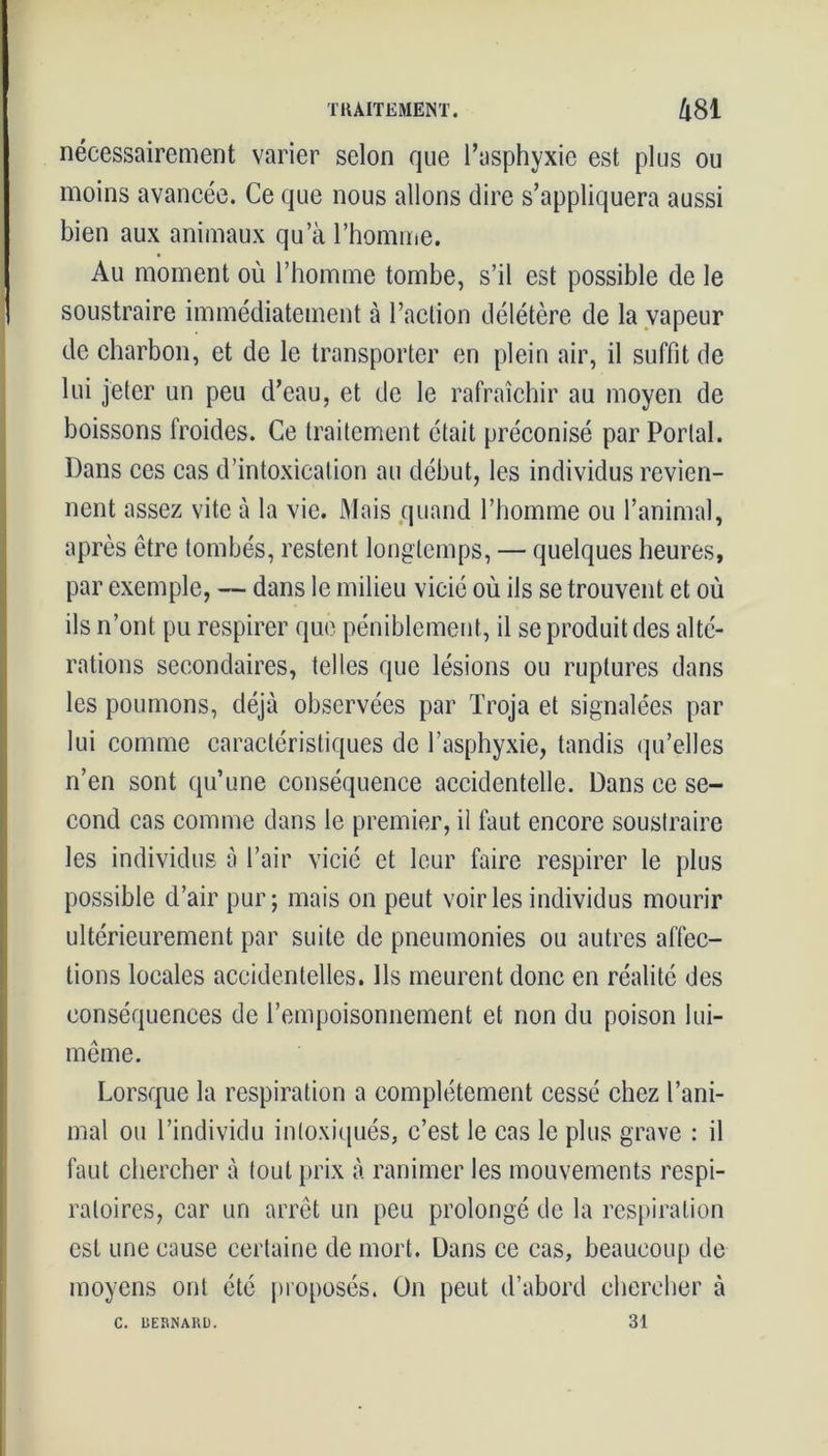 nécessairement varier selon que l’asphyxie est plus ou moins avancée. Ce que nous allons dire s’appliquera aussi bien aux animaux qu’à l’homme. Au moment où l’homme tombe, s’il est possible de le soustraire immédiatement à l’action délétère de la vapeur de charbon, et de le transporter en plein air, il suffit de lui jeter un peu d’eau, et de le rafraîchir au moyen de boissons froides. Ce traitement était préconisé par Portai. Dans ces cas d’intoxication au début, les individus revien- nent assez vite à la vie. Mais quand l’homme ou l’animal, après être tombés, restent longtemps, — quelques heures, par exemple, — dans le milieu vicié où ils se trouvent et où ils n’ont pu respirer que péniblement, il se produit des alté- rations secondaires, telles que lésions ou ruptures dans les poumons, déjà observées par Troja et signalées par lui comme caractéristiques de l’asphyxie, tandis qu’elles n’en sont qu’une conséquence accidentelle. Dans ce se- cond cas comme dans le premier, il faut encore soustraire les individus à l’air vicié et leur faire respirer le plus possible d’air pur; mais on peut voiries individus mourir ultérieurement par suite de pneumonies ou autres affec- tions locales accidentelles. Ils meurent donc en réalité des conséquences de l’empoisonnement et non du poison lui- même. Lorsque la respiration a complètement cessé chez l’ani- mal ou l’individu intoxiqués, c’est le cas le plus grave : il faut chercher à tout prix à ranimer les mouvements respi- ratoires, car un arrêt un peu prolongé de la respiration est une cause certaine de mort. Dans ce cas, beaucoup de moyens ont été proposés. On peut d’abord chercher à 31 C. UERNARD.