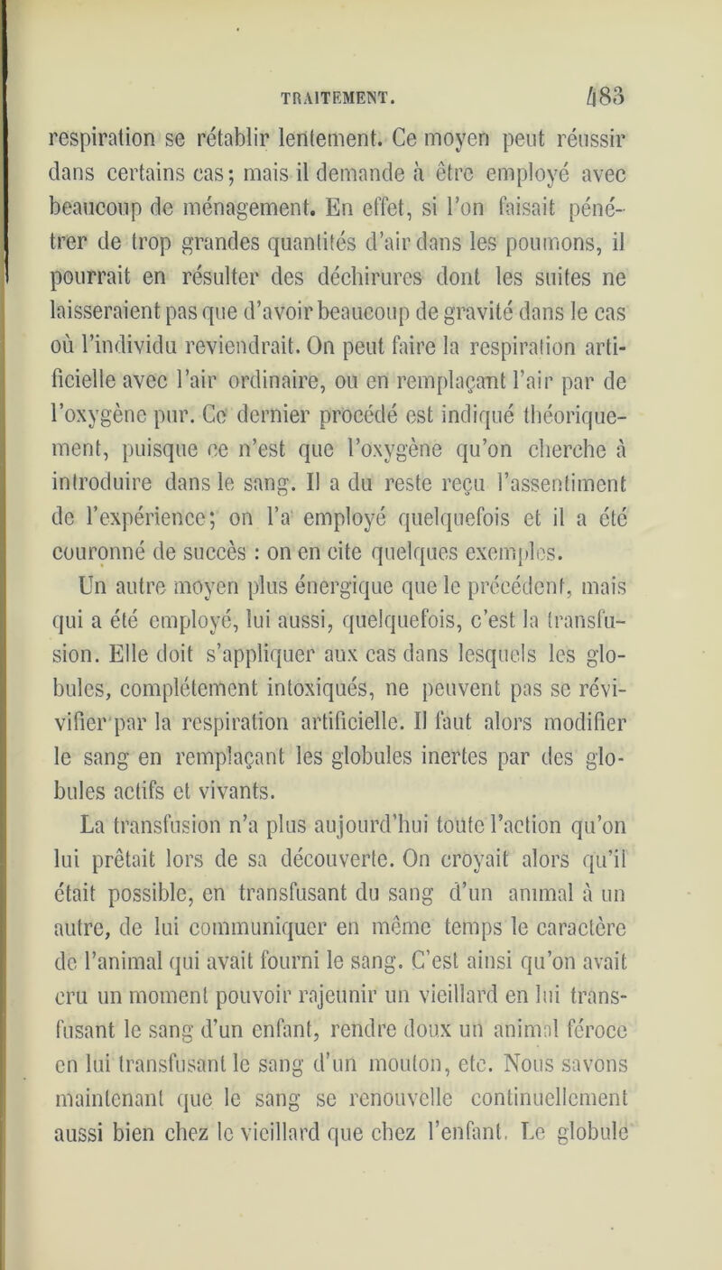 respiration se rétablir lentement. Ce moyen peut réussir dans certains cas; mais il demande à être employé avec beaucoup de ménagement. En effet, si l’on faisait péné- trer de trop grandes quantités d’air dans les poumons, il pourrait en résulter des déchirures dont les suites ne laisseraient pas que d’avoir beaucoup de gravité dans le cas ou l’individu reviendrait. On peut faire la respiration arti- ficielle avec l’air ordinaire, ou en remplaçant l’air par de l’oxygène pur. Ce dernier procédé est indiqué théorique- ment, puisque ce n’est que l’oxygène qu’on cherche à introduire dans le sang. Il a du reste reçu l’assentiment de l’expérience; on l’a employé quelquefois et il a été couronné de succès : on en cite quelques exemples. Un autre moyen plus énergique que le précédent, mais qui a été employé, lui aussi, quelquefois, c’est la transfu- sion. Elle doit s’appliquer aux cas dans lesquels les glo- bules, complètement intoxiqués, ne peuvent pas se révi- vifier par la respiration artificielle. Il faut alors modifier le sang en remplaçant les globules inertes par des glo- bules actifs et vivants. La transfusion n’a plus aujourd’hui toute l’action qu’on lui prêtait lors de sa découverte. On croyait alors qu’il était possible, en transfusant du sang d’un animal à un autre, de lui communiquer en même temps le caractère de l’animal qui avait fourni le sang. C’est ainsi qu’on avait cru un moment pouvoir rajeunir un vieillard en lui trans- fusant le sang d’un enfant, rendre doux un animal féroce en lui transfusant le sang d’un mouton, etc. Nous savons maintenant que le sang se renouvelle continuellement aussi bien chez le vieillard que chez l’enfant. Le globule