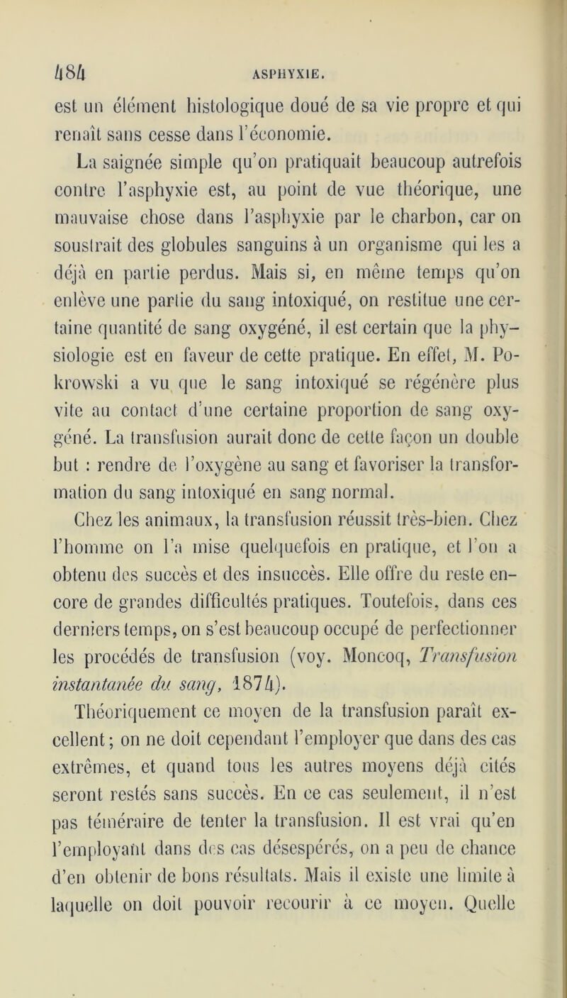 est un élément histologique doué de sa vie propre et qui renaît sans cesse dans l’économie. La saignée simple qu’on pratiquait beaucoup autrefois contre l’asphyxie est, au point de vue théorique, une mauvaise chose dans l’asphyxie par le charbon, car on soustrait des globules sanguins à un organisme qui les a déjà en partie perdus. Mais si, en même temps qu’on enlève une partie du sang intoxiqué, on restitue une cer- taine quantité de sang oxygéné, il est certain que la phy- siologie est en faveur de cette pratique. En effet, M. Po- krowski a vu que le sang intoxiqué se régénère plus vite au contact d’une certaine proportion de sang oxy- géné. La transfusion aurait donc de cette façon un double but : rendre de l’oxygène au sang et favoriser la transfor- mation du sang intoxiqué en sang normal. Chez les animaux, la transfusion réussit très-bien. Chez l’homme on l’a mise quelquefois en pratique, et l’on a obtenu des succès et des insuccès. Elle offre du reste en- core de grandes difficultés pratiques. Toutefois, dans ces derniers temps, on s’est beaucoup occupé de perfectionner les procédés de transfusion (voy. Moncoq, Transfusion instantanée du sang, 187h). Théoriquement ce moyen de la transfusion paraît ex- cellent ; on ne doit cependant l’employer que dans des cas extrêmes, et quand tous les autres moyens déjà cités seront restés sans succès. En ce cas seulement, il n’est pas téméraire de tenter la transfusion. Il est vrai qu’en remployant dans des cas désespérés, on a peu de chance d’en obtenir de bons résultats. Mais il existe une limite à laquelle on doit pouvoir recourir à ce moyen. Quelle