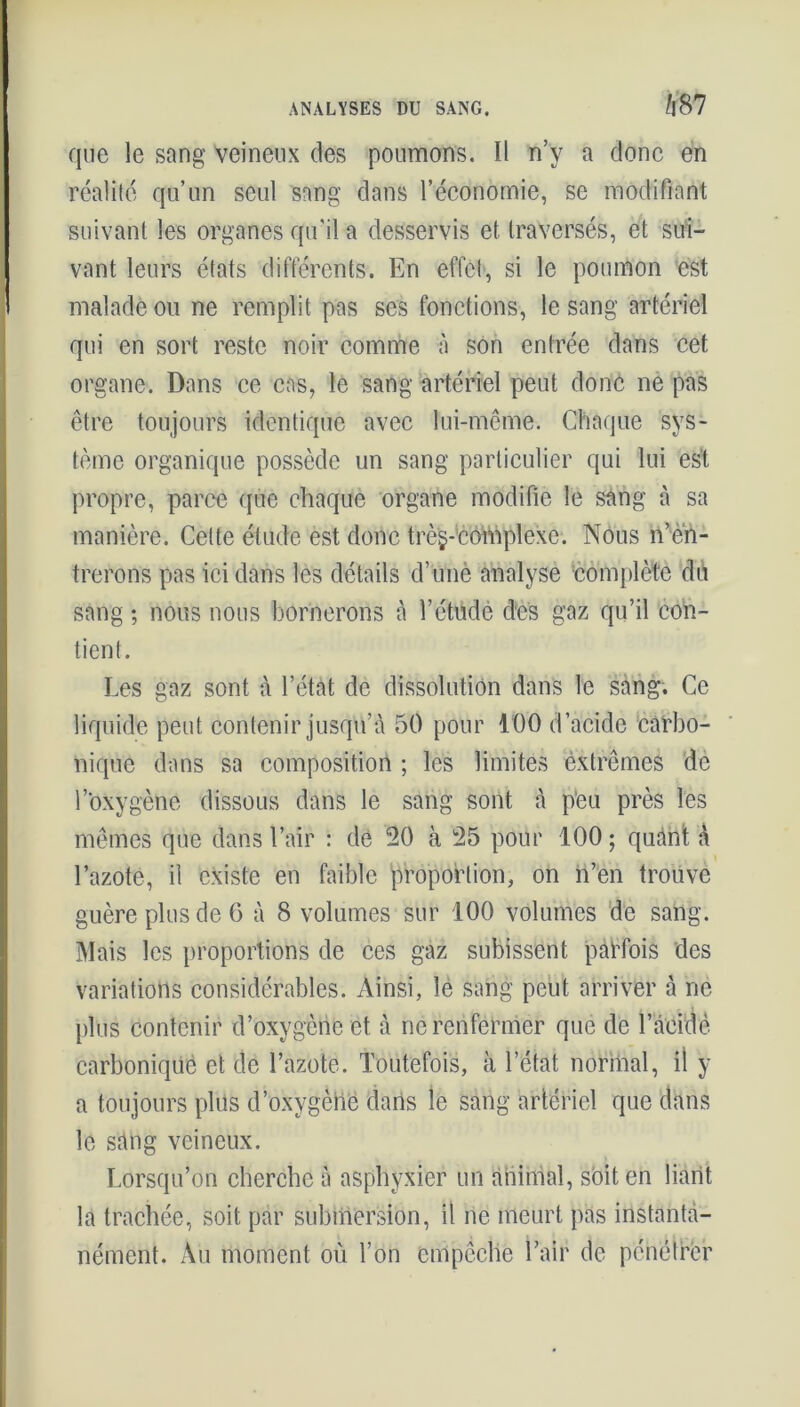que le sang Veineux des poumons. Il n’y a donc en réalité qu’un seul sang dans l’économie, se modifiant suivant les organes qu'il a desservis et traversés, et sui- vant leurs états différents. En effet, si le poumon est malade ou ne remplit pas ses fonctions, le sang artériel qui en sort reste noir comme à son entrée dans cet organe. Dans ce cas, le sang artériel peut donc ne pas être toujours identique avec lui-même. Chaque sys- tème organique possède un sang particulier qui lui est propre, parce que chaque organe modifie le sang à sa manière. Cette étude est donc trèg-éomplexe. Nous n’èït- trerons pas ici dans les détails d’unè analyse complète du sang ; nous nous bornerons à l’étude des gaz qu’il con- tient. Les gaz sont à l’état de dissolution dans le sang. Ce liquide peut contenir jusqu’à 50 pour 100 d’acide carbo- nique dans sa composition ; les limites extrêmes de l’oxygène dissous dans le sang sont à peu près les mêmes que dans l’air : de 20 à 25 pour 100 ; quànt à l’azote, il existe en faible proportion, on n’en trouve guère plus de 6 à 8 volumes sur 100 volumes de sang. Mais les proportions de ces gaz subissent parfois des variations considérables. Ainsi, le sang peut arriver à ne plus contenir d’oxygène et à ne renfermer que de l’acidè carbonique et de l’azote. Toutefois, à l’état normal, il y a toujours plus d’oxygène dans le sang artériel que dans le sang veineux. Lorsqu’on cherche à asphyxier un animal, soit en liant la trachée, soit par submersion, il ne meurt pas instanta- nément. Au moment où l’on empêche l’air de pénétrer
