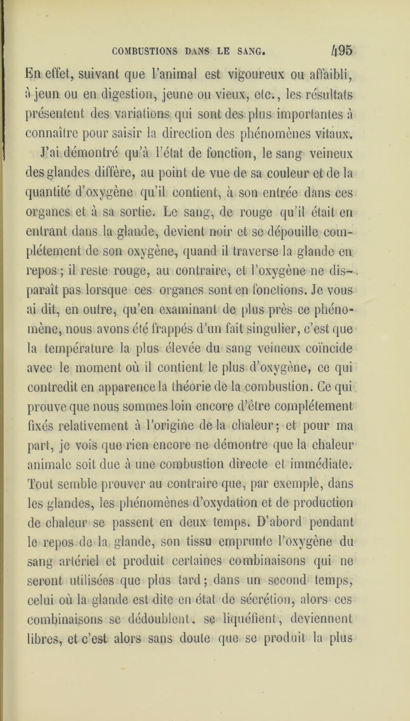 En effet, suivant que l’animal est vigoureux ou affaibli, à jeun ou en digestion, jeune ou vieux, etc., les résultats présentent des variations qui sont des plus importantes à connaître pour saisir la direction des phénomènes vitaux. J’ai démontré qu’à l’état de fonction, le sang veineux des glandes diffère, au point de vue de sa couleur et de la quantité d’oxygène qu’il contient, à son entrée dans ces organes et à sa sortie. Le sang, de rouge qu’il était en entrant dans la glande, devient noir et se dépouille com- plètement de son oxygène, quand il traverse la glande en repos ; il reste rouge, au contraire, et l’oxygène ne dis-. paraît pas lorsque ces organes sont en fonctions. Je vous ai dit, en outre, qu’en examinant de plus près ce phéno- mène, nous avons été frappés d’un fait singulier, c’est que la température la plus élevée du sang veineux coïncide avec le moment où il contient le plus d’oxygène, ce qui contredit en apparence la théorie de la combustion. Ce qui prouve que nous sommes loin encore d’être complètement fixés relativement à l’origine delà chaleur; et pour ma part, je vois que rien encore ne démontre que la chaleur animale soit due à une combustion directe et immédiate. Tout semble prouver au contraire que, par exemple, dans les glandes, les phénomènes d’oxydation et de production de chaleur se passent en deux temps. D’abord pendant le repos de la glande, son tissu emprunte l’oxygène du sang artériel et produit certaines combinaisons qui ne seront utilisées que plus tard; dans un second temps, celui où la glande est dite en état de sécrétion, alors ccs combinaisons se dédoublent, se liquéfient, deviennent libres, et c’est alors sans doute que se produit la plus