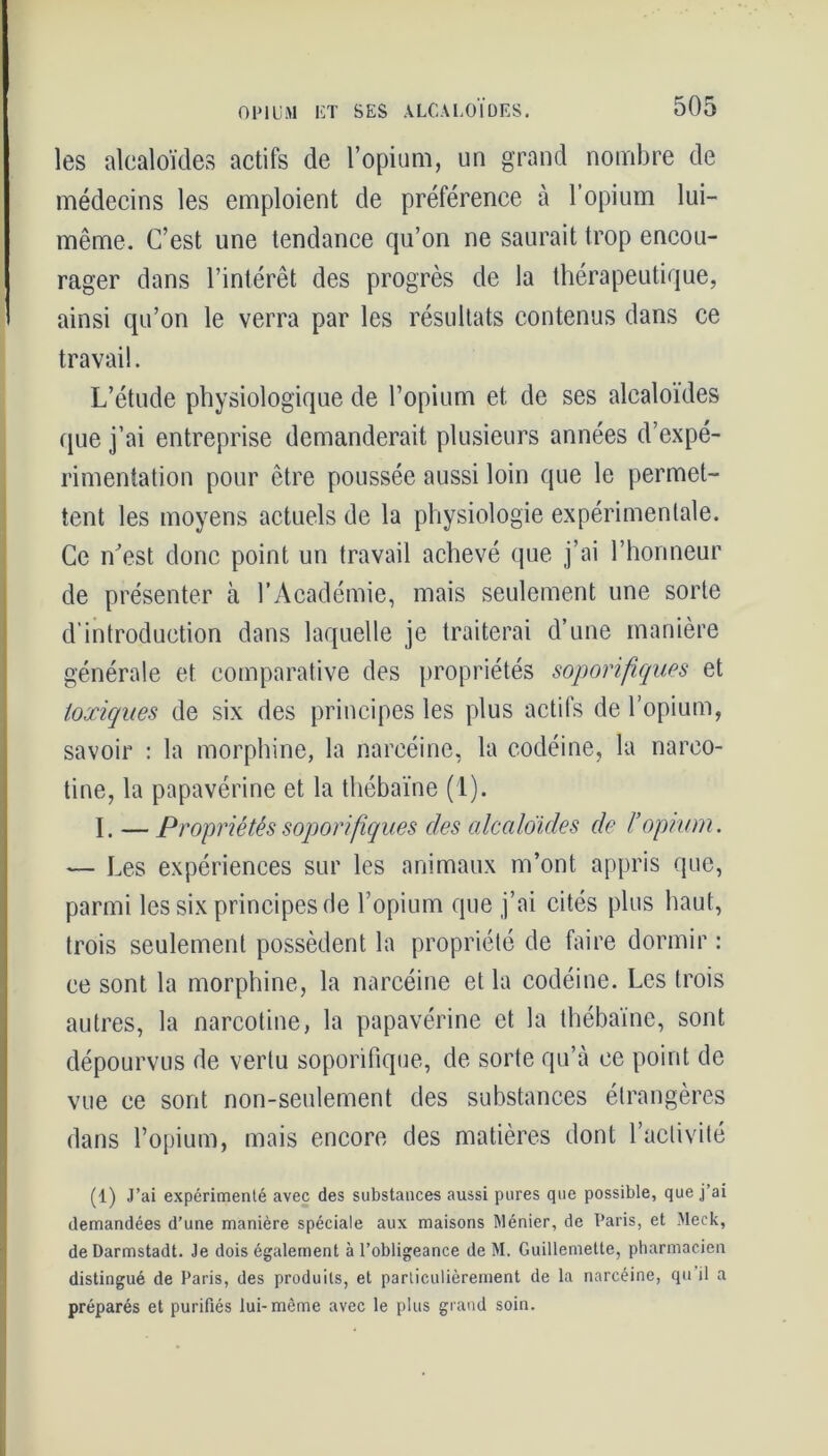 les alcaloïdes actifs de l’opium, un grand nombre de médecins les emploient de préférence à l’opium lui- même. C’est une tendance qu’on ne saurait trop encou- rager dans l’intérêt des progrès de la thérapeutique, ainsi qu’on le verra par les résultats contenus dans ce travail. L’étude physiologique de l’opium et de ses alcaloïdes que j’ai entreprise demanderait plusieurs années d’expé- rimentation pour être poussée aussi loin que le permet- tent les moyens actuels de la physiologie expérimentale. Ce n'est donc point un travail achevé que j’ai l’honneur de présenter cà l’Académie, mais seulement une sorte d'introduction dans laquelle je traiterai d’une manière générale et comparative des propriétés soporifiques et toxiques de six des principes les plus actifs de l’opium, savoir : la morphine, la narcéine, la codéine, la narco- tine, la papavérine et la thébaïne (1). I. — Propriétés soporifiques des alcaloïdes de l’opium. — Les expériences sur les animaux m’ont appris que, parmi les six principes de l’opium que j’ai cités plus haut, trois seulement possèdent la propriété de faire dormir : ce sont la morphine, la narcéine et la codéine. Les trois autres, la narcotine, la papavérine et la thébaïne, sont dépourvus de vertu soporifique, de sorte qu’à ce point de vue ce sont non-seulement des substances étrangères dans l’opium, mais encore des matières dont l’activité (1) J’ai expérimenté avec des substances aussi pures que possible, que j’ai demandées d’une manière spéciale aux maisons Ménier, de Paris, et Meck, de Darmstadt. Je dois également à l’obligeance de M. Guillemette, pharmacien distingué de Paris, des produits, et particulièrement de la narcéine, qu il a préparés et purifiés lui-même avec le plus grand soin.