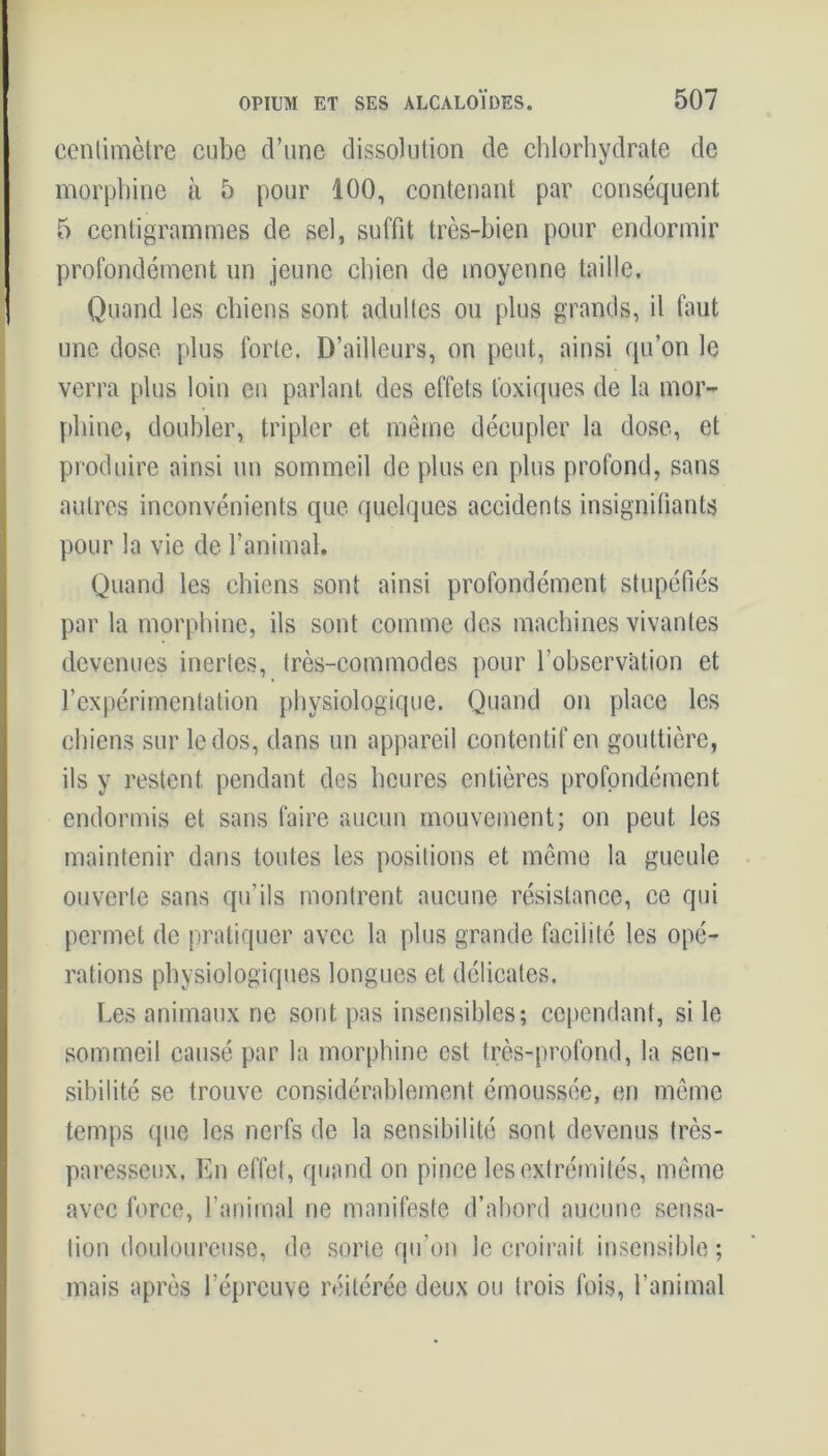 centimètre cube d’une dissolution de chlorhydrate de morphine à 5 pour 100, contenant par conséquent 5 centigrammes de sel, suffit très-bien pour endormir profondément un jeune chien de moyenne taille. Quand les chiens sont adultes ou plus grands, il faut une dose plus forte. D’ailleurs, on peut, ainsi qu’on le verra plus loin en parlant des effets toxiques de la mor- phine, doubler, tripler et même décupler la dose, et produire ainsi un sommeil de plus en plus profond, sans autres inconvénients que quelques accidents insignifiants pour la vie de l’animal. Quand les chiens sont ainsi profondément stupéfiés par la morphine, ils sont comme des machines vivantes devenues inertes, très-commodes pour l’observation et l’expérimentation physiologique. Quand on place les chiens sur le dos, dans un appareil contentif en gouttière, ils y restent pendant des heures entières profondément endormis et sans faire aucun mouvement; on peut les maintenir dans toutes les positions et même la gueule ouverte sans qu’ils montrent aucune résistance, ce qui permet de pratiquer avec la plus grande facilité les opé- rations physiologiques longues et délicates. Les animaux ne sont pas insensibles; cependant, si le sommeil causé par la morphine est très-profond, la sen- sibilité se trouve considérablement émoussée, en même temps que les nerfs de la sensibilité sont devenus très- paresseux. En effet, quand on pince les extrémités, même avec force, l’animal ne manifeste d’abord aucune sensa- tion douloureuse, de sorte qu’on le croirait insensible ; mais après l’épreuve réitérée deux ou trois fois, l’animal