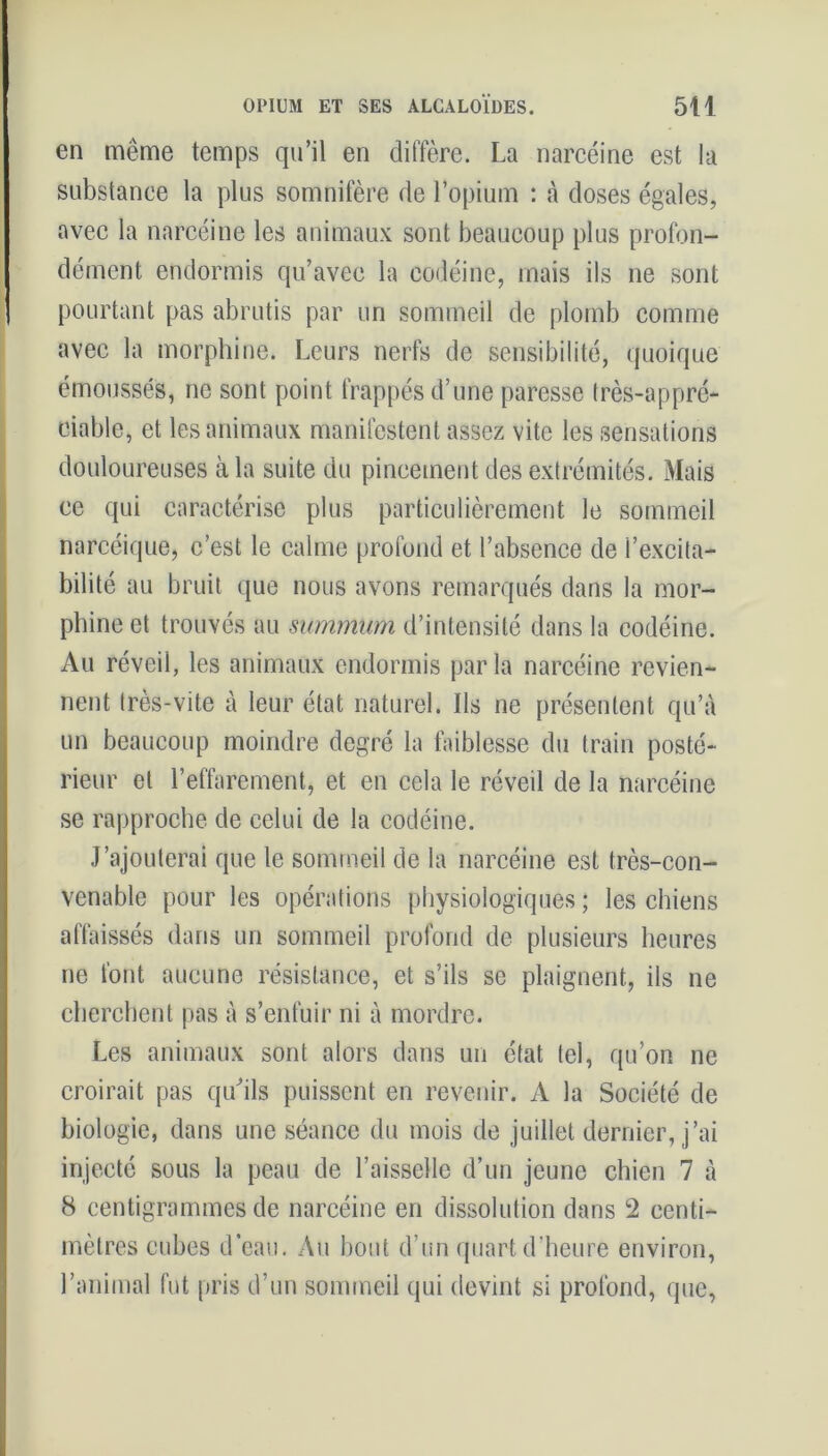 en même temps qu’il en diffère. La narcéine est la substance la plus somnifère de l’opium : à doses égales, avec la narcéine les animaux sont beaucoup plus profon- dément endormis qu’avec la codéine, mais ils ne sont pourtant pas abrutis par un sommeil de plomb comme avec la morphine. Leurs nerfs de sensibilité, quoique émoussés, ne sont point frappés d’une paresse très-appré- ciable, et les animaux manifestent assez vite les sensations douloureuses à la suite du pincement des extrémités. Mais ce qui caractérise plus particulièrement le sommeil narcéique, c’est le calme profond et l’absence de l’excita- bilité au bruit que nous avons remarqués dans la mor- phine et trouvés au summum d’intensité dans la codéine. Au réveil, les animaux endormis parla narcéine revien- nent très-vite à leur état naturel. Ils ne présentent qu’à un beaucoup moindre degré la faiblesse du train posté- rieur et l’effarement, et en cela le réveil de la narcéine se rapproche de celui de la codéine. J’ajouterai que le sommeil de la narcéine est très-con- venable pour les opérations physiologiques ; les chiens affaissés dans un sommeil profond de plusieurs heures ne font aucune résistance, et s’ils se plaignent, ils ne cherchent pas à s’enfuir ni à mordre. Les animaux sont alors dans un état tel, qu’on ne croirait pas qu'ils puissent en revenir. A la Société de biologie, dans une séance du mois de juillet dernier, j’ai injecté sous la peau de l’aisselle d’un jeune chien 7 à 8 centigrammes de narcéine en dissolution dans 2 centi- mètres cubes d’eau. Au bout d’un quart d’heure environ, l’animal fut pris d’un sommeil qui devint si profond, que,