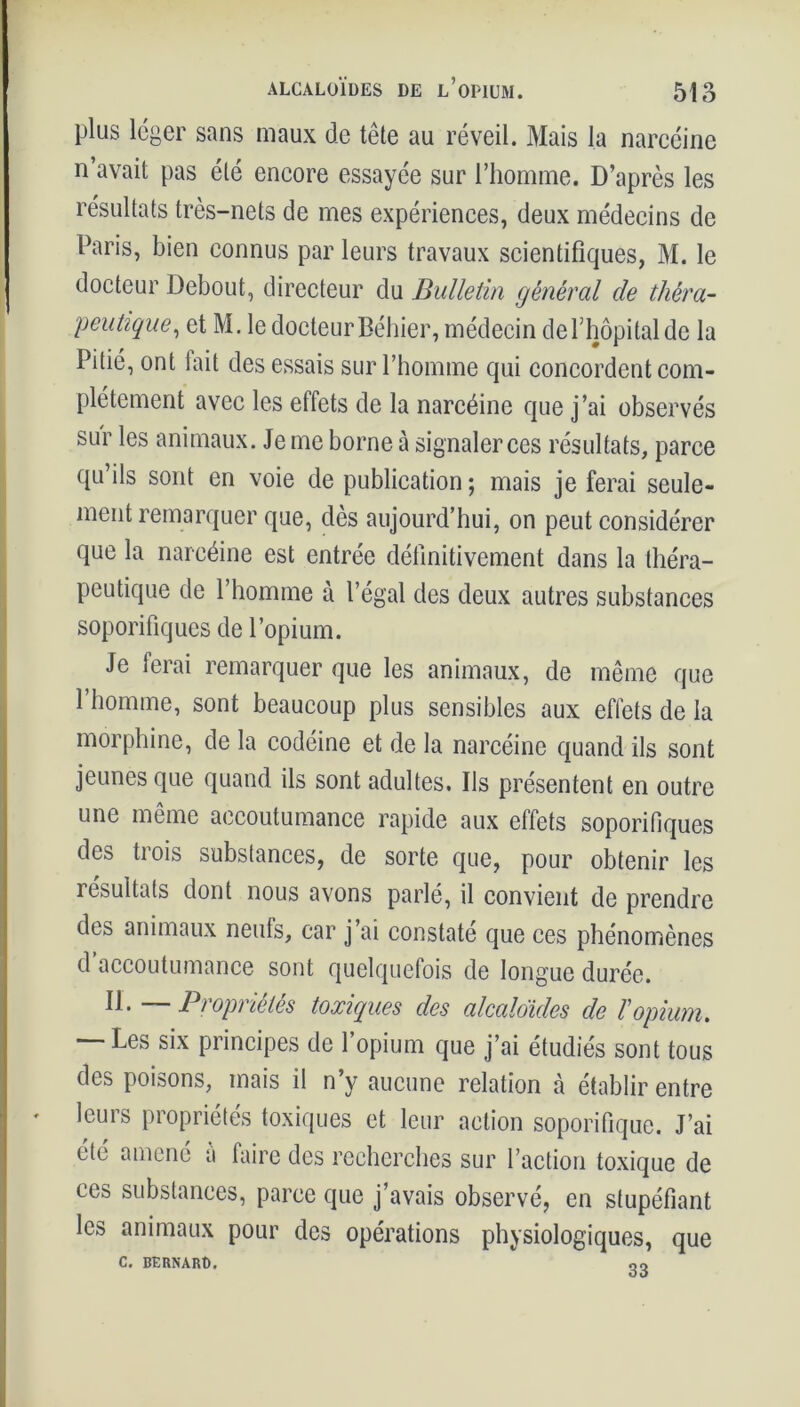 plus léger sans maux de tête au réveil. Mais la narcéine n’avait pas été encore essayée sur l’homme. D’après les résultats très-nets de mes expériences, deux médecins de Paris, bien connus par leurs travaux scientifiques, M. le docteur Debout, directeur du Bulletin général de théra- peutique, et M. le docteur Béhier, médecin de l’hôpital de la Pitié, ont fait des essais sur l’homme qui concordent com- plètement avec les effets de la narcéine que j’ai observés sur les animaux. Je me borne à signaler ces résultats, parce qu’ils sont en voie de publication; mais je ferai seule- ment remarquer que, dès aujourd’hui, on peut considérer que la narcéine est entrée définitivement dans la théra- peutique de l’homme à l’égal des deux autres substances soporifiques de l’opium. Je ferai remarquer que les animaux, de même que 1 homme, sont beaucoup plus sensibles aux effets de la morphine, de la codéine et de la narcéine quand ils sont jeunes que quand ils sont adultes. Ils présentent en outre une même accoutumance rapide aux effets soporifiques des trois substances, de sorte que, pour obtenir les résultats dont nous avons parlé, il convient de prendre des animaux neufs, car j’ai constaté que ces phénomènes d accoutumance sont quelquefois de longue durée. 11 • — Propriétés toxiques des alcaloïdes de Vopium. — Les six principes de l’opium que j’ai étudiés sont tous des poisons, mais il n’y aucune relation à établir entre leurs propriétés toxiques et leur action soporifique. J’ai été amené à faire des recherches sur l’action toxique de ces substances, parce que j’avais observé, en stupéfiant les animaux pour des opérations physiologiques, que C. BERNARD. 33