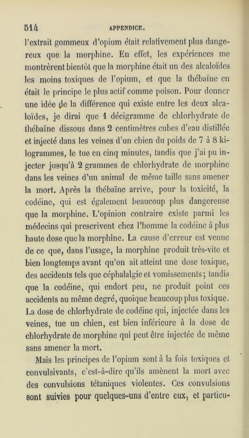 l’extrait gommeux d’opium était relativement plus dange- reux que la morphine. En effet, les expériences me montrèrent bientôt que la morphine était un des alcaloïdes les moins toxiques de l’opium, et que la thébaïne en était le principe le plus actif comme poison. Pour donner une idée de la différence qui existe entre les deux alca- loïdes, je dirai que 1 décigramme de chlorhydrate de thébaïne dissous dans 2 centimètres cubes d’eau distillée et injecté dans les veines d’un chien du poids de 7 à 8 ki- logrammes, le tue en cinq minutes, tandis que j’ai pu in- jecter jusqu’à 2 grammes de chlorhydrate de morphine dans les veines d’un animal de même taille sans amener la mort. Après la thébaïne arrive, pour la toxicité, la codéine, qui est également beaucoup plus dangereuse que la morphine. L’opinion contraire existe parmi les médecins qui prescrivent chez l’homme la codéine à plus haute dose que la morphine. La cause d’erreur est venue de ce que, dans l’usage, la morphine produit très-vile et bien longtemps avant qu’on ait atteint une dose toxique, des accidents tels que céphalalgie et vomissements ; tandis que la codéine, qui endort peu, ne produit point ces accidents au même degré, quoique beaucoup plus toxique. La dose de chlorhydrate de codéine qui, injectée dans les veines, tue un chien, est bien inférieure à la dose de chlorhydrate de morphine qui peut être injectée de même sans amener la mort. Mais les principes de l’opium sont à la fois toxiques et convulsivants, c’est-à-dire qu’ils amènent la mort avec des convulsions tétaniques violentes. Ces convulsions sont suivies pour quelques-uns d’entre eux, et particu-