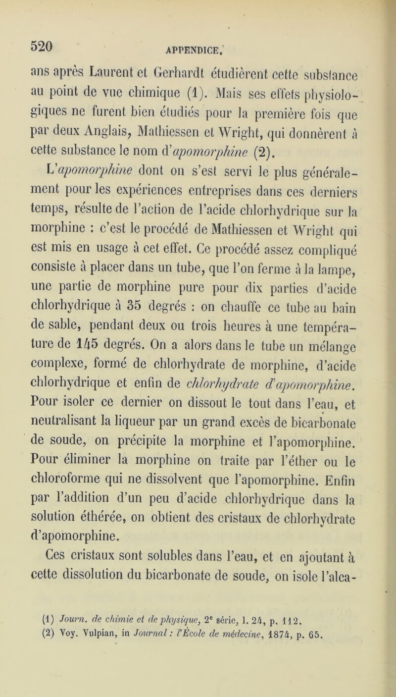 ans après Laurent et Gerhardt étudièrent cette substance au point de vue chimique (1). Mais ses effets physiolo- giques ne furent bien étudiés pour la première fois que par deux Anglais, Mathiessen et Wright, qui donnèrent à cette substance le nom d'apomorphine (2). V apomorphine dont on s’est servi le plus générale- ment pour les expériences entreprises dans ces derniers temps, résulte de l’action de l’acide chlorhydrique sur la morphine : c’est le procédé de Mathiessen et Wright qui est mis en usage à cet effet. Ce procédé assez compliqué consiste À placer dans un tube, que l’on ferme à la lampe, une partie de morphine pure pour dix parties d’acide chlorhydrique à 35 degrés : on chauffe ce tube au bain de sable, pendant deux ou trois heures à une tempéra- ture de 145 degrés. On a alors dans le tube un mélange complexe, formé de chlorhydrate de morphine, d’acide chlorhydrique et enfin de chlorhydrate d apomorphine. Pour isoler ce dernier on dissout le tout dans l’eau, et neutralisant la liqueur par un grand excès de bicarbonate de soude, on précipite la morphine et l’apomorphine. Pour éliminer la morphine on traite par l’éther ou le chloroforme qui ne dissolvent que l’apomorphine. Enfin par l’addition d’un peu d’acide chlorhydrique dans la solution éthérée, on obtient des cristaux de chlorhydrate d’apomorphine. Ces cristaux sont solubles dans l’eau, et en ajoutant à cette dissolution du bicarbonate de soude, on isole l’alca- (1) Journ. de chimie et de physique, 2e série, 1. 24, p. 112. (2) Voy. Vulpian, in Journal : l’École de médecine, 1874, p. 65.