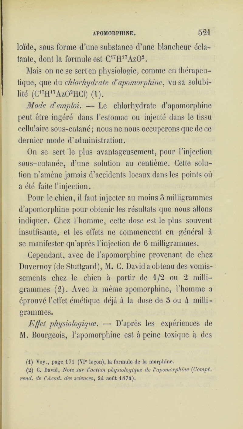 loïde, sous forme d’une substance d’une blancheur écla- tante, dont la formule est C,7H17Az01 2. Mais on ne se sert en physiologie, comme en thérapeu- tique, que du chlorhydrate d’apomorphine, vu sa solubi- lité (C,7H,7Az02HCI) (l). Mode d’emploi. — Le chlorhydrate d’apomorphine peut être ingéré dans l’estomac ou injecté dans le tissu cellulaire sous-cutané; nous ne nous occuperons que de ce dernier mode d’administration. On se sert le plus avantageusement, pour Linjection sous-cutanée, d’une solution au centième. Cette solu- tion n’amène jamais d’accidents locaux dans les points où a été faite l’injection. Pour le chien, il faut injecter au moins 3 milligrammes d’apomorphine pour obtenir les résultats que nous allons indiquer. Chez l’homme, cette dose est le plus souvent insuffisante, et les effets ne commencent en général à se manifester qu’après l'injection de 6 milligrammes. Cependant, avec de l’apomorphine provenant de chez Duvernoy (de Stuttgard), M. C. David a obtenu des vomis- sements chez le chien à partir de 1/2 ou 2 milli- grammes (2). Avec la même apomorphine, l’homme a éprouvé l’effet émétique déjà à la dose de 3 ou l\ milli- grammes. Effet physiologique. — D’après les expériences de M. Bourgeois, l’apomorphinc est à peine toxique à des (1) Voy., page 171 (VIe leçon), la formule de la morphine. (2) C. David, Note sur l'action -physiologique de Vapomorphine (Compt. rend, de l'Acad. des sciences, 24 août 1874).