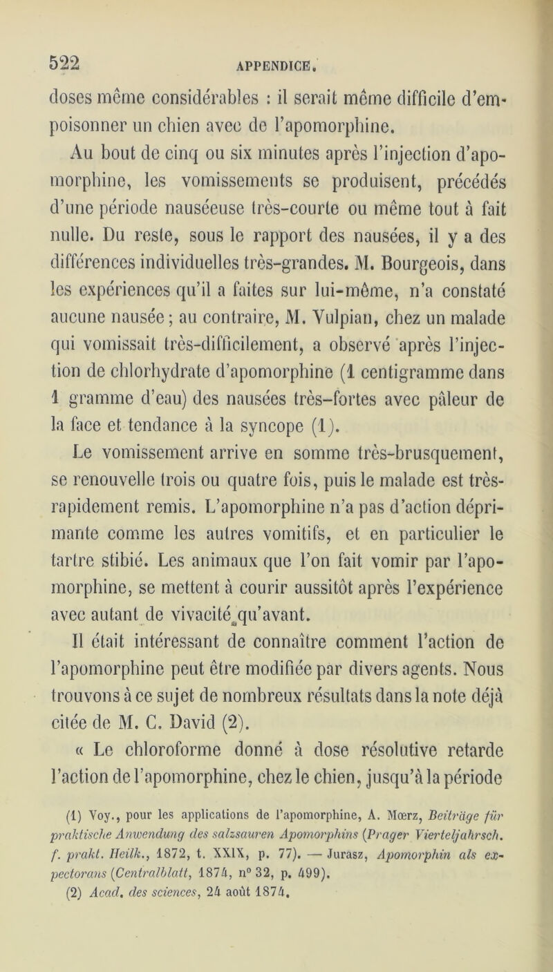doses même considérables : il serait même difficile d’em- poisonner un chien avec de l’apomorphine. Au bout de cinq ou six minutes après l’injection d’apo- morphine, les vomissements se produisent, précédés d’une période nauséeuse très-courte ou même tout à fait nulle. Du reste, sous le rapport des nausées, il y a des différences individuelles très-grandes. M. Bourgeois, dans les expériences qu’il a faites sur lui-même, n’a constaté aucune nausée ; au contraire, M. Yulpian, chez un malade qui vomissait très-difficilement, a observé après l’injec- tion de chlorhydrate d’apomorphine (1 centigramme dans 1 gramme d’eau) des nausées très-fortes avec pâleur de la face et tendance à la syncope (1). Le vomissement arrive en somme très-brusquement, se renouvelle trois ou quatre fois, puis le malade est très- rapidement remis. L’apomorphine n’a pas d’action dépri- mante comme les autres vomitifs, et en particulier le tartre stibié. Les animaux que l’on fait vomir par l’apo- morphine, se mettent à courir aussitôt après l’expérience avec autant de vivacité^qu’avant. Il était intéressant de connaître comment l’action de l’apomorphine peut être modifiée par divers agents. Nous trouvons à ce sujet de nombreux résultats dans la note déjà citée de M. C. David (2). « Le chloroforme donné à dose résolutive retarde l’action de l’apomorphine, chez le chien, jusqu’à la période (1) Yoy., pour les applications de l’apomorphine, A. Mœrz, Beitrage fur prciktische Anwendung des salzsauren Apomorphins (Prager Vierteljahrsch. f. prakt. Heilk., 1872, t. XXIX, p. 77). — Jurasz, Apomorphin als ex- pectorans (Centralblatt, 1874, n° 32, p. 499). (2) Acad, des sciences, 24 août 1874,