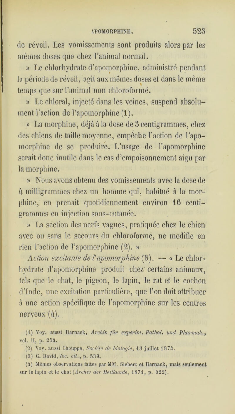 de réveil. Les vomissements sont produits alors par les mêmes doses que chez l’animal normal. » Le chlorhydrate d’apomorphine, administré pendant la période de réveil, agit aux mêmes doses et dans le même temps que sur l’animal non chloroformé. » Le chloral, injecté dans les veines, suspend absolu- ment l’action de l’apomorphine (1). » La morphine, déjà à la dose de 3 centigrammes, chez des chiens de taille moyenne, empêche l’action de l’apo- morphine de se produire. L’usage de l’apomorphine serait donc inutile dans le cas d’empoisonnement aigu par la morphine. » Nous avons obtenu des vomissements avec la dose de h milligrammes chez un homme qui, habitué à la mor- phine, en prenait quotidiennement environ 16 centi- grammes en injection sous-cutanée. » La section des nerfs vagues, pratiquée chez le chien avec ou sans le secours du chloroforme, ne modifie en rien l’action de l’apomorphine (2). » Action excitante de /’apomorphine (3). — « Le chlor- hydrate d’apomorphine produit chez certains animaux, tels que le chat, le pigeon, le lapin, le rat et le cochon d’Inde, une excitation particulière, que l’on doit attribuer à une action spécifique de l’apomorphîne sur les centres nerveux [h). (1) Voy. aussi Harnack, Archiv fur experim. Pathol, uncl Pharmak., vol. II, p. 254. (2) Voy. aussi Chouppe, Société de biologie, 18 juillet 1874. (3) C. David, loc. cit., p. 539. (4) Mômes observations faites par MM. Siebert et Harnack, niais seulement sur le lapin et le chat (Archiv der Heilkunde, 1871, p. 522).