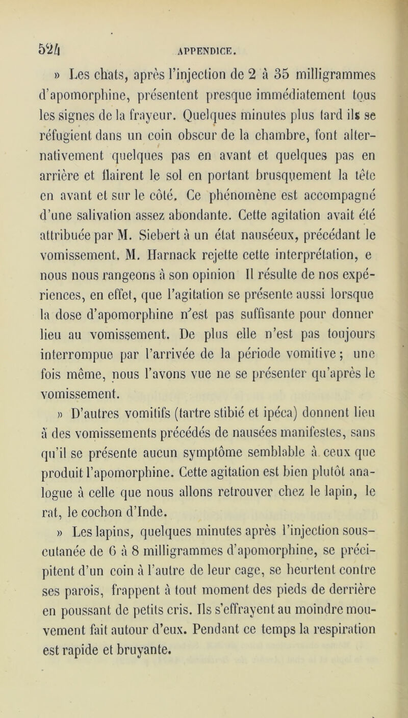 » Les chats, après l’injection de 2 à 35 milligrammes d’apomorphine, présentent presque immédiatement tous les signes de la frayeur. Quelques minutes plus tard ils se réfugient dans un coin obscur de la chambre, font alter- nativement quelques pas en avant et quelques pas en arrière et flairent le sol en portant brusquement la tète en avant et sur le côté. Ce phénomène est accompagné d’une salivation assez abondante. Cette agitation avait été attribuée par M. Siebert à un état nauséeux, précédant le vomissement. M. Harnack rejette cette interprétation, e nous nous rangeons à son opinion 11 résulte de nos expé- riences, en effet, que l’agitation se présente aussi lorsque la dose d’apomorphine n'est pas suffisante pour donner lieu au vomissement. De plus elle n’est pas toujours interrompue par l’arrivée de la période vomitive; une fois même, nous l’avons vue ne se présenter qu’après le vomissement. » D’autres vomitifs (tartre stibié et ipéca) donnent lieu a des vomissements précédés de nausées manifestes, sans qu’il se présente aucun symptôme semblable à ceux que produit l’apomorphine. Cette agitation est bien plutôt ana- logue à celle que nous allons retrouver chez le lapin, le rat, le cochon d’Inde. » Les lapins, quelques minutes après l’injection sous- cutanée de G à 8 milligrammes d’apomorphine, se préci- pitent d’un coin à l’autre de leur cage, se heurtent contre ses parois, frappent à tout moment des pieds de derrière en poussant de petits cris. Ils s’effrayent au moindre mou- vement fait autour d’eux. Pendant ce temps la respiration est rapide et bruyante.