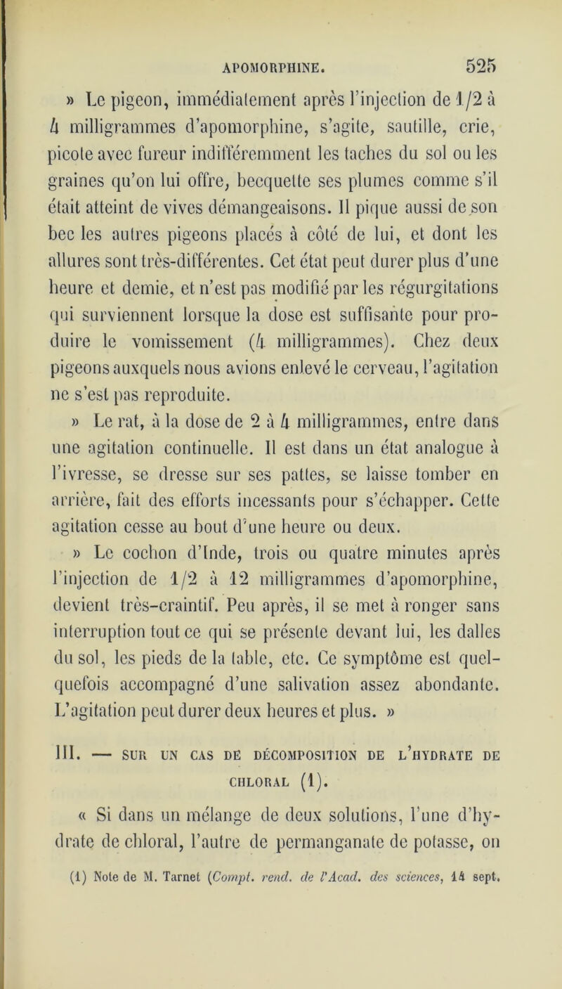 » Le pigeon, immédiatement après l’injection de 1/2 à h milligrammes d’apomorphine, s’agite, sautille, crie, picote avec fureur indifféremment les taches du sol ou les graines qu’on lui offre, becquette ses plumes comme s’il était atteint de vives démangeaisons. Il pique aussi de son bec les autres pigeons placés à côté de lui, et dont les allures sont très-différentes. Cet état peut durer plus d’une heure et demie, et n’est pas modifié par les régurgitations qui surviennent lorsque la dose est suffisante pour pro- duire le vomissement (h milligrammes). Chez deux pigeons auxquels nous avions enlevé le cerveau, l’agitation ne s’est pas reproduite. » Le rat, à la dose de 2 à lx milligrammes, entre dans une agitation continuelle. Il est dans un état analogue à l’ivresse, se dresse sur ses pattes, se laisse tomber en arrière, fait des efforts incessants pour s’échapper. Cette agitation cesse au bout d’une heure ou deux. » Le cochon d’Inde, trois ou quatre minutes après l’injection de 1/2 à 12 milligrammes d’apomorphine, devient très-craintif. Peu après, il se met à ronger sans interruption tout ce qui se présente devant lui, les dalles du sol, les pieds de la table, etc. Ce symptôme est quel- quefois accompagné d’une salivation assez abondante. L’agitation peut durer deux heures et plus. » 111. — SUR UN CAS DE DÉCOMPOSITION DE l’hYDRATE DE CHLORAL (1). « Si dans un mélange de deux solutions, l’une d’hy- drate de chloral, l’autre de permanganate de potasse, on (1) Note de M. Tarnet (Compt. rend, de l’Acad. des sciences, 14 sept.