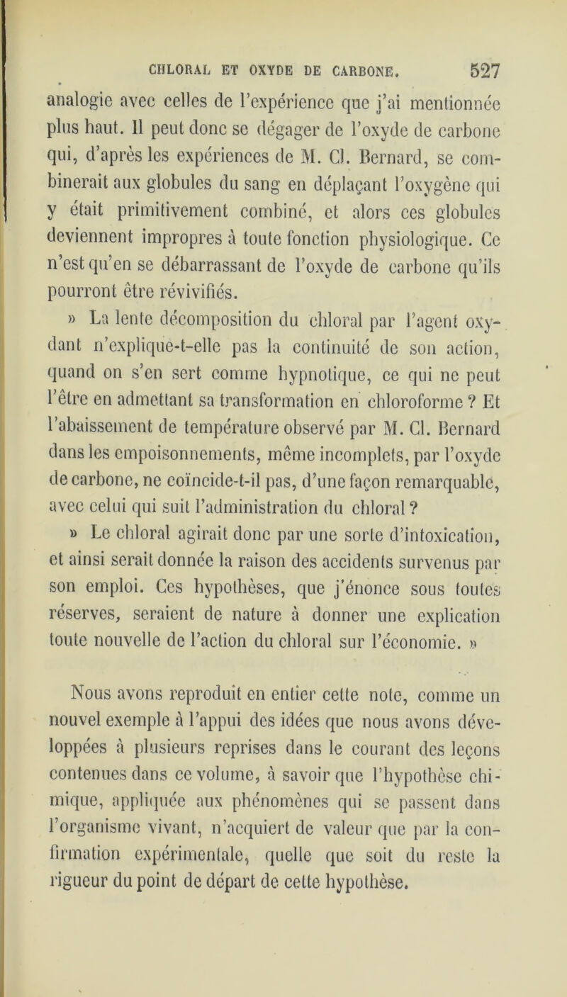 analogie avec celles de l’expérience que j’ai mentionnée plus haut. 11 peut donc se dégager de l’oxyde de carbone qui, d’après les expériences de M. 0. Bernard, se com- binerait aux globules du sang en déplaçant l’oxygène qui y était primitivement combiné, et alors ces globules deviennent impropres à toute fonction physiologique. Ce n’est qu’en se débarrassant de l’oxyde de carbone qu’ils pourront être révivifiés. » La lente décomposition du chloral par l’agent oxy- dant n’explique-t-elle pas la continuité de son action, quand on s’en sert comme hypnotique, ce qui ne peut l’être en admettant sa transformation en chloroforme ? Et l’abaissement de température observé par M. Cl. Bernard dans les empoisonnements, même incomplets, par l’oxyde de carbone, ne coïncide-t-il pas, d’une façon remarquable, avec celui qui suit l’administration du chloral ? » Le chloral agirait donc par une sorte d’intoxication, et ainsi serait donnée la raison des accidents survenus par son emploi. Ces hypothèses, que j’énonce sous toutes réserves, seraient de nature à donner une explication toute nouvelle de l’action du chloral sur l’économie. » Nous avons reproduit en entier celte note, comme un nouvel exemple à l’appui des idées que nous avons déve- loppées à plusieurs reprises dans le courant des leçons contenues dans ce volume, à savoir que l’hypothèse chi- mique, appliquée aux phénomènes qui se passent dans l’organisme vivant, n’acquiert de valeur que par la con- firmation expérimentale, quelle que soit du reste la rigueur du point de départ de cette hypothèse.