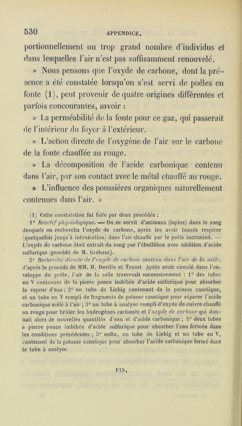 portionnellement un trop grand nombre d’individus et dans lesquelles l’air n’est pas suffisamment renouvelé. » Nous pensons que l’oxyde de carbone, dont la pré- sence a été constatée lorsqu’on s’est servi de poêles en fonte (1), peut provenir de quatre origines différentes et parfois concourantes, savoir : » La perméabilité de la fonte pour ce gaz, qui passerait de l’intérieur du foyer à l’extérieur. » L’action directe de l’oxygène de l’air sur le carbone de la fonte chauffée au rouge. » La décomposition de l’acide carbonique contenu dans l’air, par son contact avec le métal chauffé au rouge. » L’influence des poussières organiques naturellement contenues dans l’air. » (1) Cette constatation fut faite par deux procédés : 4° Réactif physiologique. — Ou se servit d’animaux (lapins) dans le sang desquels on rechercha l’oxyde de carbone, après les avoir laissés respirer (quelquefois jusqu’à intoxication) dans l’air chauffé par le poêle incriminé. — L’oxyde de carbone était extrait du sang par l’ébullition avec addition d’acide sulfurique (procédé de M. Gréhanl). 2° Recherche directe de l’oxyde de carbone contenu dans l’air de la salle. d’après le procédé de MM. H. Deville et Troost Après avoir circulé dans l’en- veloppe du poêle, l’air de la salle traversait successivement : 1° des tubes en V contenant de la pierre ponce imbibée d’acide sulfurique pour absorber la vapeur d’eau; 2° un tube de Liebig contenant de la potasse caustique, et un tube en V rempli de fragments de potasse caustique pour séparer l’acide carbonique mêlé à l’air ; 3° un tube à analyse rempli d’oxyde de cuivre chauffé au rouge pour briller les hydrogènes carbonés et Yoxyde de carbone qui don- nait alors de nouvelles quantités d’eau et d’acide carbonique ; 4° deux tubes à pierre ponce imbibée d’acide sulfurique pour absorber l’eau formée dans les conditions précédentes ; 5° enfin, un tube de Liebig et un tube en V, contenant de la potasse caustique pour absorber l’acide carbonique formé dans le tube à analyse FIN.