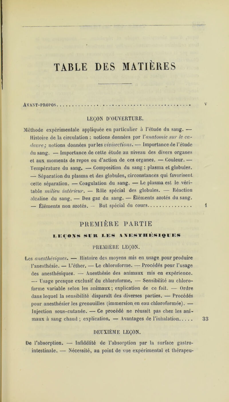 TABLE DES MATIERES Avant-propos LEÇON D’OEVERTURE. Méthode expérimentale appliquée en particulier à l’étude du sang. — Histoire de la circulation : notions données par l'anatomie sur le ca- davre; notions données parles vivisections.— Importance de l’étude du sang. — Importance de cette étude au niveau des divers organes et aux moments de repos ou d’action de ces organes. — Couleur. — Température du sang. — Composition du sang : plasma et globules. — Séparation du plasma et des globules, circonstances qui favorisent cette séparation. — Coagulation du sang. — Le plasma est le véri- table milieu intérieur. — Rôle spécial des globules. — Réaction alcaline du sang. — Des gaz du sang. — Éléments azotés du sang. — Éléments non azotés. — But spécial du cours PREMIÈRE PARTIE I.EÇOMS *I K LES A>ESTHÉSI$1IES PREMIÈRE LEÇON. Les anesthésiques. — Histoire des moyens mis en usage pour produire l’anesthésie. — L’éther. — Le chloroforme. — Procédés pour l’usage des anesthésiques. — Anesthésie des animaux mis en expérience. — Usage presque exclusif du chloroforme. — Sensibilité au chloro- forme variable selon les animaux; explication de ce fait. — Ordre dans lequel la sensibilité disparaît des diverses parties. — Procédés pour anesthésier les grenouilles (immersion en eau chloroformée). — Injection sous-cutanée. — Ce procédé ne réussit pas chez les ani- maux à sang chaud ; explication. — Avantages de l’inhalation DEUXIÈME LEÇON. De l’absorption. — Infidélité de l’absorption par la surface gastro- intestinale. — Nécessité, au point de vue expérimental et thérapeu-