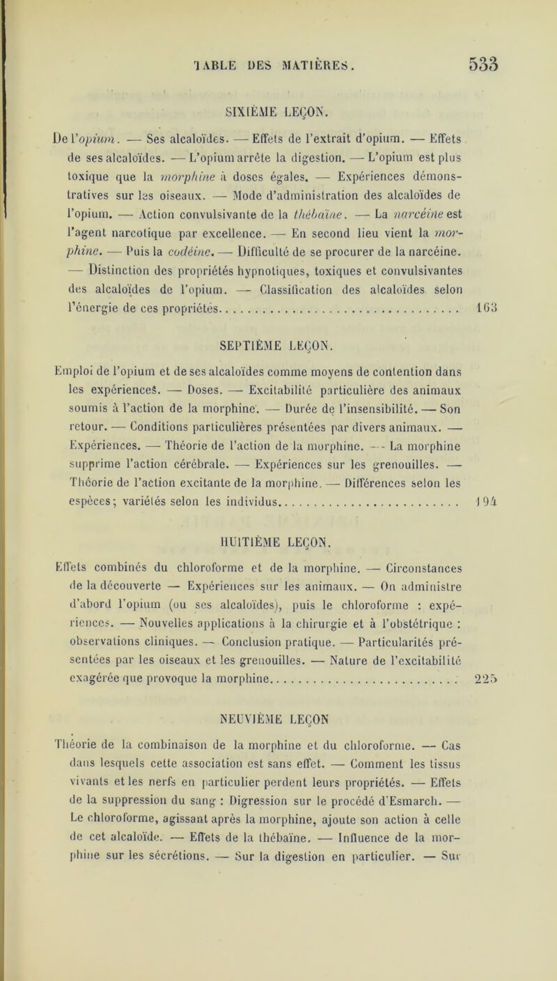 SIXIÈME LEÇON. De Vopium. — Ses alcaloïdes. — Effets de l’extrait d’opium. — Effets de ses alcaloïdes. -—L’opium arrête la digestion. — L’opium est plus toxique que la morphine à doses égales. •—- Expériences démons- tratives sur les oiseaux. — Mode d’administration des alcaloïdes de l’opium. — Action convulsivante de la tliébaïne. — La narcêitle est l’agent narcotique par excellence. — En second lieu vient la mor- phine. — Puis la codéine. — Difficulté de se procurer de la narcéine. — Distinction des propriétés hypnotiques, toxiques et convulsivantes des alcaloïdes de l’opium. — Classification des alcaloïdes selon l’énergie de ces propriétés 163 SEPTIÈME LEÇON. Emploi de l’opium et de ses alcaloïdes comme moyens de contention dans les expériences. — Doses. — Excitabilité particulière des animaux soumis à l’action de la morphine. — Durée de l’insensibilité. — Son retour. — Conditions particulières présentées par divers animaux. — Expériences. — Théorie de l’action de la morphine. — - La morphine supprime l’action cérébrale. — Expériences sur les grenouilles. — Théorie de l’action excitante de la morphine. — Différences selon les espèces; variétés selon les individus J 94 HUITIÈME LEÇON. Effets combinés du chloroforme et de la morphine. — Circonstances de la découverte — Expériences sur les animaux. — On administre d’abord l’opium (ou ses alcaloïdes), puis le chloroforme : expé- riences. — Nouvelles applications à la chirurgie et à l’obstétrique : observations cliniques. — Conclusion pratique. — Particularités pré- sentées par les oiseaux et les grenouilles. — Nature de l’excitabilité exagérée que provoque la morphine 2“2v> NEUVIÈME LEÇON Théorie de la combinaison de la morphine et du chloroforme. — Cas dans lesquels cette association est sans effet. — Comment les tissus vivants et les nerfs en particulier perdent leurs propriétés. — Effets de la suppression du sang : Digression sur le procédé d’Esmarch. — Le chloroforme, agissant après la morphine, ajoute son action à celle de cet alcaloïde. — Effets de la tliébaïne. — Influence de la mor- phine sur les sécrétions. — Sur la digestion en particulier. — Sur