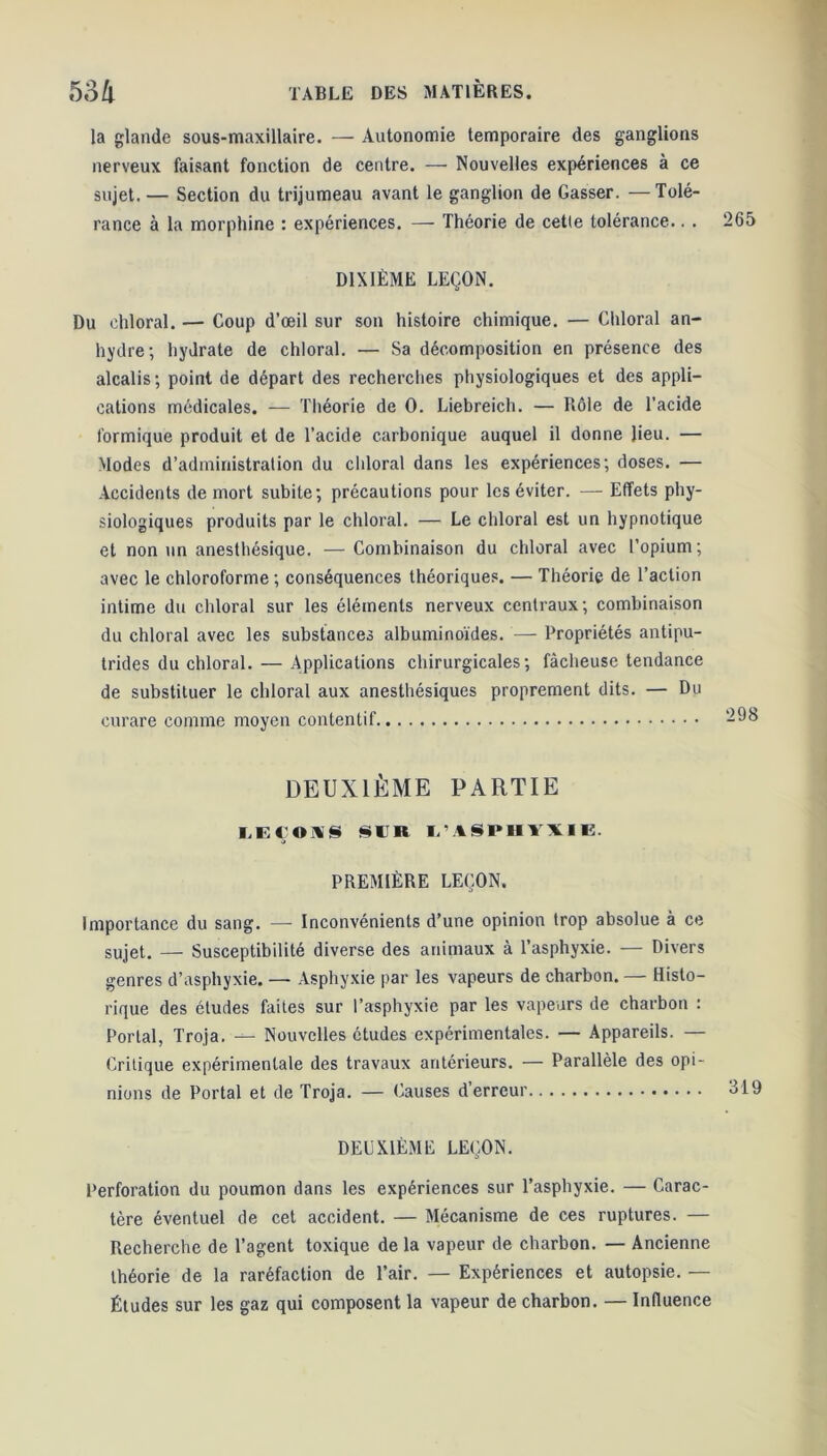 la glande sous-maxillaire. — Autonomie temporaire des ganglions nerveux faisant fonction de centre. — Nouvelles expériences à ce sujet. — Section du trijumeau avant le ganglion de Gasser. —Tolé- rance à la morphine : expériences. — Théorie de cetle tolérance.. . 265 DIXIÈME LEÇON. Du chloral. — Coup d’œil sur son histoire chimique. — Chloral an- hydre; hydrate de chloral. — Sa décomposition en présence des alcalis ; point de départ des recherches physiologiques et des appli- cations médicales. — Théorie de 0. Liebreich. — Rôle de l’acide formique produit et de l’acide carbonique auquel il donne lieu. — Modes d’administration du chloral dans les expériences; doses. — Accidents de mort subite; précautions pour les éviter. — Effets phy- siologiques produits par le chloral. — Le chloral est un hypnotique et non un anesthésique. —Combinaison du chloral avec l’opium; avec le chloroforme ; conséquences théoriques. — Théorie de l’action intime du chloral sur les éléments nerveux centraux; combinaison du chloral avec les substances albuminoïdes. — Propriétés antipu- trides du chloral. — Applications chirurgicales; fâcheuse tendance de substituer le chloral aux anesthésiques proprement dits. — Du curare comme moyen contentif -98 DEUXIÈME PARTIE LEÇOIS SOI L'ASPIII’XIE. PREMIÈRE LEÇON. Importance du sang. — Inconvénients d’une opinion trop absolue à ce sujet. — Susceptibilité diverse des animaux à l’asphyxie. — Divers genres d’asphyxie. —- Asphyxie par les vapeurs de charbon. — Histo- rique des études faites sur l’asphyxie par les vapeurs de charbon : Portai, Troja. — Nouvelles études expérimentales. — Appareils. — Critique expérimentale des travaux antérieurs. — Parallèle des opi- nions de Portai et de Troja. — Causes d’erreur 819 DEUXIÈME LEÇON. Perforation du poumon dans les expériences sur l’asphyxie. — Carac- tère éventuel de cet accident. — Mécanisme de ces ruptures. — Recherche de l’agent toxique de la vapeur de charbon. — Ancienne théorie de la raréfaction de l’air. — Expériences et autopsie. — Études sur les gaz qui composent la vapeur de charbon. — Influence