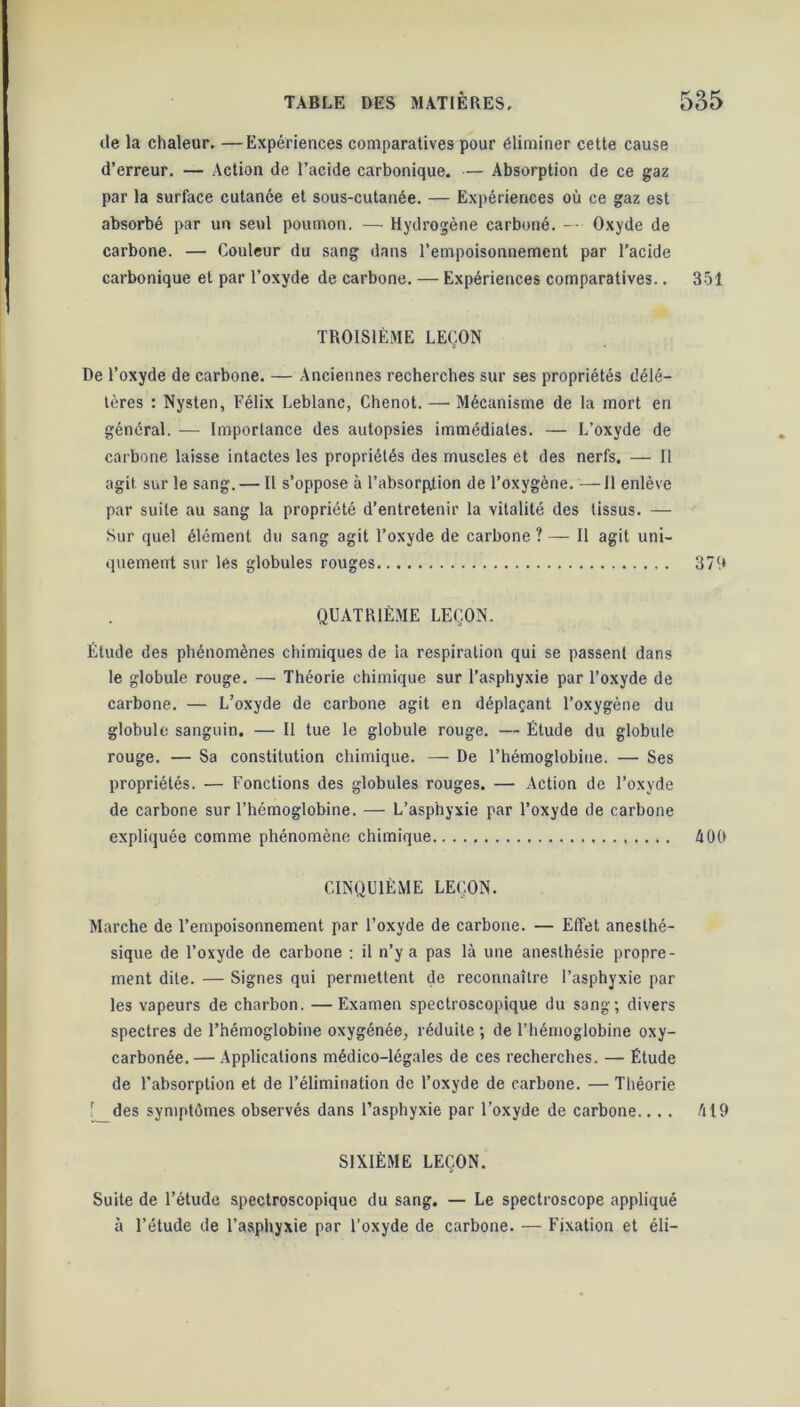 de la chaleur. —Expériences comparatives pour éliminer cette cause d’erreur. — Action de l’acide carbonique. — Absorption de ce gaz par la surface cutanée et sous-cutanée. — Expériences où ce gaz est absorbé par un seul poumon. — Hydrogène carboné. — Oxyde de carbone. — Couleur du sang dans l’empoisonnement par l’acide carbonique et par l’oxyde de carbone. — Expériences comparatives.. 351 TROISIÈME LEÇON De l’oxyde de carbone. — Anciennes recherches sur ses propriétés délé- tères : Nysten, Félix Leblanc, Chenot. — Mécanisme de la mort en général. — Importance des autopsies immédiates. — L’oxyde de carbone laisse intactes les propriétés des muscles et des nerfs. — Il agit sur le sang. — Il s’oppose à l’absorption de l’oxygène. —11 enlève par suite au sang la propriété d’entretenir la vitalité des tissus. — Sur quel élément du sang agit l’oxyde de carbone ? — Il agit uni- quement sur lés globules rouges 379 QUATRIÈME LEÇON. Étude des phénomènes chimiques de îa respiration qui se passent dans le globule rouge. — Théorie chimique sur l’asphyxie par l’oxyde de carbone. — L’oxyde de carbone agit en déplaçant l’oxygène du globule sanguin. — Il tue le globule rouge. — Étude du globule rouge. — Sa constitution chimique. — De l’hémoglobine. — Ses propriétés. — Fonctions des globules rouges. — Action de l’oxyde de carbone sur l’hémoglobine. — L’asphyxie par l’oxyde de carbone expliquée comme phénomène chimique 4 OÙ CINQUIÈME LEÇON. Marche de l’empoisonnement par l’oxyde de carbone. — Effet anesthé- sique de l’oxyde de carbone : il n’y a pas là une anesthésie propre- ment dite. — Signes qui permettent de reconnaître l’asphyxie par les vapeurs de charbon. —Examen spectroscopique du sang; divers spectres de l’hémoglobine oxygénée, réduite ; de l’hémoglobine oxy- carbonée. — Applications médico-légales de ces recherches. — Étude de l’absorption et de l’élimination de l’oxyde de carbone. — Théorie Ç_des symptômes observés dans l’asphyxie par l’oxyde de carbone.. . . 419 SIXIÈME LEÇON. Suite de l’étude spectroscopique du sang. — Le spectroscope appliqué à l’étude de l’asphyxie par l’oxyde de carbone. — Fixation et éli-