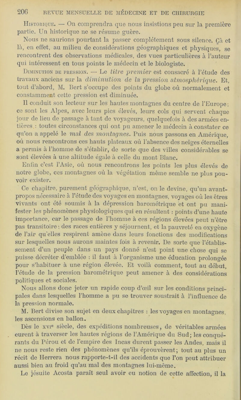 Historique. — On comprendra que nous insistions peu sur la première partie. Un historique ne se résume guère. Nous ne saurions pourtant la passer complètement sous silence. Çà et là, en effet, au milieu de considérations géographiques et physiques, se rencontrent des observations médicales, des vues particulières à l’auteur qui intéressent en tous points le médecin et le biologiste. Diminution de pression. — Le titre premier est consacré à l’étude des travaux anciens sur la diminution de la pression atmosphérique. Et, tout d’abord, M. Bert s’occupe des points du globe où normalement et constamment cette pression est diminuée. Il conduit son lecteur sur les hautes montagnes du centre de l’Europe; ce sont les Alpes, avec leurs pics élevés, leurs cols qui servent chaque jour de lieu do passage à tant de voyageurs, quelquefois à des armées en- tières : toutes circonstances qui ont pu amener le médecin à constater ce qu’on a appelé le mal des montagnes. Puis nous passons en Amérique, où nous rencontrons ces hauts plateaux où l’absence des neiges éternelles a permis à l’homme de s’établir, de sorte que des villes considérables se sont élevées à une altitude égale à celle du mont Blanc. Enfin c’est l’Asie, où nous rencontrons les points les plus élevés de notre globe, ces montagnes où la végétation même semble ne plus pou- voir exister. Ce chapitre, purement géographique, n’est, on le devine, qu’un avant- propos nécessaire à l’étude des voyages en montagnes, voyages où les êtres vivants ont été soumis à la dépression barométrique et ont pu mani- fester les phénomènes physiologiques qui en résultent : points d’une haute importance, car le passage de l’homme à ces régions élevées peut n’être pas transitoire; des races entières y séjournent, et la pauvreté en oxygène de l’air qu’elles respirent amène dans leurs fonctions des modifications sur lesquelles nous aurons maintes fois à revenir. De sorte que l’établis- sement d’un peuple dans un pays donné n’est point une chose qui se puisse décréter d’emblée : il faut à l’organisme une éducation prolongée pour s’habituer à une région élevée. Et voilà comment, tout au début, l’étude de la pression barométrique peut amener à des considérations politiques et sociales. Nous allons donc jeter un rapide coup d’œil sur les conditions princi- pales dans lesquelles l’homme a pu se trouver soustrait à l’influence de la pression normale. M. Bert divise son sujet en deux chapitres : les voyages en montagnes, les ascensions en ballon. Dès le xvie siècle, des expéditions nombreuses, de véritables armées eurent à traverser les hautes régions de l’Amérique du Sud; les conqué- rants du Pérou et de l’empire des Incas durent passer les Andes, mais il ne nous reste rien des phénomènes qu'ils éprouvèrent; tout au plus un récit de Herrera nous rapporte-t-il des accidents que l’on peut attribuer aussi bien au froid qu’au mal des montagnes lui-même. Le jésuite Acosta paraît seul avoir eu notion de cette affection, il la