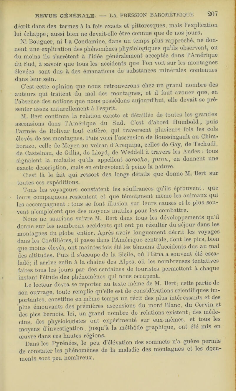 décrit dans des termes à la fois exacts et pittoresques, mais l’explication lui échappe; aussi bien ne devait-elle être connue que de nos jours. Ni Bouguer, ni La Condamine, dans un temps plus rapproché, ne don- nent une explication des phénomènes physiologiques qu’ils observent, ou du moins ils s’arrêtent à l’idée généralement acceptée dans l’Amérique du Sud, à savoir que tous les accidents que l’on voit sur les montagnes élevées sont dus à des émanations de substances minérales contenues dans leur sein. C’est cette opinion que nous retrouverons chez un grand nombre des auteurs qui traitent du mal des montagnes, et il faut avouer que, en l’absence des notions que nous possédons aujourd’hui, elle devait se pré- senter assez naturellement à l’esprit. M. Bert continue la relation exacte et détaillée de toutes les grandes ascensions dans l’Amérique du Sud. C’est d’abord Humbold, puis l’armée de Bolivar tout entière, qui traversent plusieurs fois les cols élevés de ses montagnes. Puis voici l’ascension de Boussingault au Chim* borazo, celle de Meyen au volcan d’Arequipa, celles de Gay, de Tschudi, de Castelnau, de Gillis, de Lloyd, de Weddell à travers les Andes : tous signalent la maladie qu’ils appellent soroche, puna, en donnent une exacte description, mais en entrevoient à peine la nature. C’est là le fait qui ressort des longs détails que donne M. Bert sur toutes ces expéditions. Tous les voyageurs constatent les souffrances qu’ils éprouvent, que leurs compagnons ressentent et que témoignent même les animaux qui les accompagnent : tous se font illusion sur leurs causes et le plus sou- vent n’emploient que des moyens inutiles pour les combattre. Nous ne saurions suivre M. Bert dans tous les développements qu'il donne sur les nombreux accidents qui ont pu résulter du séjour dans les montagnes du globe entier. Après avoir longuement décrit les voyages dans les Cordillères, il passe dans l’Amérique centrale, dont les pics, bien que moins élevés, ont maintes fois été les témoins d’accidents dus au mal des altitudes. Puis il s’occupe de la Sicile, où l’Etna a souvent été esca- ladé; il arrive enfin à la chaîne des Alpes, où les nombreuses tentatives faites tous les jours par des centaines de touristes permettent à chaque instant l’étude des phénomènes qui nous occupent. Le lecteur devra se reporter au texte même de M. Bert; cette partie de son ouvrage, toute remplie qu’elle est de considérations scientifiques im- portantes, constitue en même temps un récit des plus intéressants et des 'plus émouvants des premières ascensions du mont Blanc, du Cervin et des pics bernois. Ici, un grand nombre de relations existent; des méde- cins, des physiologistes ont expérimenté sur eux-mêmes, et tous les moyens d’investigation, jusqu’à la méthôde graphique, ont été mis en œuvre dans ces hautes régions. Dans les Pyrénées, le peu d’élévation des sommets n’a guère permis de constater les phénomènes de la maladie des montagnes et les docu- ments sont peu nombreux.