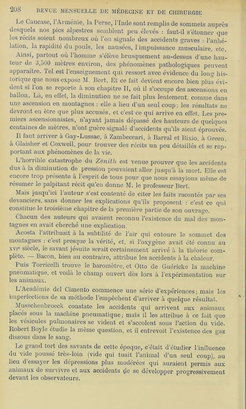 Le Caucase, 1 Arménie, la Perse, 1 Inde sont remplis de sommets auprès desquels nos pics alpestres semblent peu élevés : faut-il s’étonner que les récits soient nombreux où l’on signale des accidents graves : l’anhé- lation, la rapidité du pouls, les nausées, 1 impuissance musculaire, etc. Ainsi, partout où l’homme s’élève brusquement au-dessus d’une hau- teur de b,500 mètres environ, des phénomènes pathologiques peuvent apparaître. Tel est l’enseignement qui ressort avec évidence du long his- torique que nous expose M. Bert. Et ce fait devient encore bien plus évi- dent si 1 on se reporte a son chapitre II, où il s’occupe des ascensions en ballon. La, en effet, la diminution ne se fait plus lentement, comme dans une ascension en montagnes : elle a lieu d’un seul coup; les résultats ne devront en être que plus accusés, et c’est ce qui arrive en effet. Les pre- miers ascensionnistes, n’ayant jamais dépassé des hauteurs de quelques centaines de mètres, n’ont guère signalé d’accidents qu’ils aient éprouvés. Il faut arriver à Gay-Lussac, à Zambeccari, à Barrai et Bixio, à Green, à Glaisher et Coxwell, pour trouver des récits un peu détaillés et se rap- portant aux phénomènes de la vie. L horrible catastrophe du Zénith est venue prouver que les accidents dus à la diminution de pression pouvaient aller jusqu’à la mort. Elle est encore trop présente à 1 esprit de tous pour que nous essayions même de résumer le palpitant récit qu’en donne M. le professeur Bert. Mais jusqu ici 1 auteur s’est contenté de citer les faits racontés par ses devanciers, sans donner les explications qu’ils proposent c’est ce qui constitue le troisième chapitre de la première partie de son ouvrage. Chacun des auteurs qui avaient reconnu l’existence du mal des mon- tagnes en avait cherché une explication. Acosta 1 attribuait à la subtilité de l’air qui entoure le sommet des montagnes : cest presque la vérité, et, si l’oxygène avait été connu au xvie siècle, le savant jesuite serait certainement arrivé à la théorie com- plète. — Bacon, bien au contraire, attribue les accidents à la chaleur. luis 1 orricelli trouve le baromètre, et Otto de Guéricke la machine pneumatique, et voilà le champ ouvert dès lors à l’expérimentation sur les animaux. L Académie del Cimento commence une série d’expériences; mais les imperfections de sa méthode l’empêchent d’arriver à quelque résultat. Musschenbroeck constate les accidents qui arrivent aux animaux placés sous la machine pneumatique; mais il les attribue à ce fait que les vésicules pulmonaires se vident et s’accolent sous l’action du vide. Robert Boyle étudie la même question, et il entrevoit l’existence des gaz dissous dans le sang. Le grand tort des savants de cette époque, c’était d’étudier l’influence du vide poussé très-loin (vide qui tuait l’animal d’un seul coup), au lieu d’essayer les dépressions plus modérées qui auraient permis aux animaux de sui vivre et aux accidents de se développer progressivement devant les observateurs.