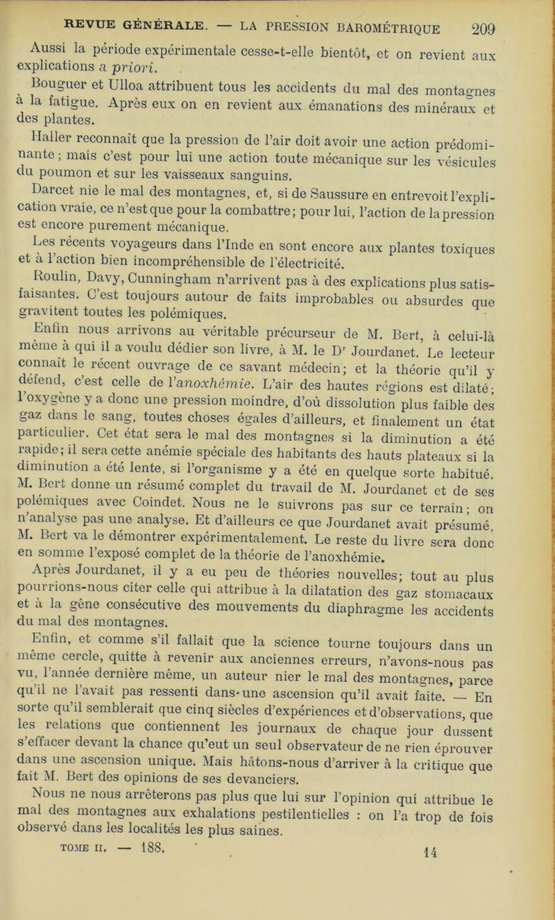 Aussi la période expérimentale cesse-t-elle bientôt, et on revient aux explications a priori. Bouguer et Ulloa attribuent tous les accidents du mal des montagnes a la fatigue. Après eux on en revient aux émanations des minéraux et des plantes. Haller reconnaît que la pression de l’air doit avoir une action prédomi- nante ; mais c’est pour lui une action toute mécanique sur les vésicules du poumon et sur les vaisseaux sanguins. Darcet nie le mal des montagnes, et, si de Saussure en entrevoit l’expli- cation vraie, ce n’est que pour la combattre; pour lui, l’action de la pression est encore purement mécanique. Les récents voyageurs dans l’Inde en sont encore aux plantes toxiques et a l’action bien incompréhensible de l’électricité. Moulin, Davy, Cunningham n’arrivent pas à des explications plus satis- faisantes. C’est toujours autour de faits improbables ou absurdes que gravitent toutes les polémiques. Enfin nous arrivons au véritable précurseur de M. Bert, à celui-là même à qui il a voulu dédier son livre, à M. le D Jourdanet.’ Le lecteur connaît le récent ouvrage de ce savant médecin; et la théorie qu’il y defend, c’est celle de Vanoxhèmie. L’air des hautes régions est dilaté- l’oxygène y a donc une pression moindre, d’où dissolution plus faible des gaz dans le sang, toutes choses égales d’ailleurs, et finalement un état particulier. Cet état sera le mal des montagnes si la diminution a été rapide; il sera cette anémie spéciale des habitants des hauts plateaux si la diminution a été lente, si l’organisme y a été en quelque sorte habitué. M. Bert donne un résumé complet du travail de M. Jourdanet et de ses polémiques avec Coindet. Nous ne le suivrons pas sur ce terrain ; on n analyse pas une analyse. Et d’ailleurs ce que Jourdanet avait présumé, M. Bert va le démontrer expérimentalement. Le reste du livre sera donc en somme l’exposé complet de la théorie de l’anoxhémie. Après Jourdanet, il y a eu peu de théories nouvelles; tout au plus pourrions-nous citer celle qui attribue à la dilatation des gaz stomacaux et a la gêne consécutive des mouvements du diaphragme les accidents du mal des montagnes. Enfin, et comme s il fallait que la science tourne toujours dans un même cercle, quitte à revenir aux anciennes erreurs, n’avons-nous pas vu, l’année dernière même, un auteur nier le mal des montagnes, parce qu il ne lavait pas ressenti dans*une ascension qu’il avait faite. En sorte qu’il semblerait que cinq siècles d’expériences et d’observations, que les relations que contiennent les journaux de chaque jour dussent s eifacer devant la chance qu’eut un seul observateur de ne rien éprouver dans une ascension unique. Mais hâtons-nous d’arriver à la critique que fait M. Bert des opinions de ses devanciers. Nous ne nous arrêterons pas plus que lui sur l’opinion qui attribue le mal des montagnes aux exhalations pestilentielles : on l’a trop de fois observé dans les localités les plus saines. TOME ii. — 188. 14