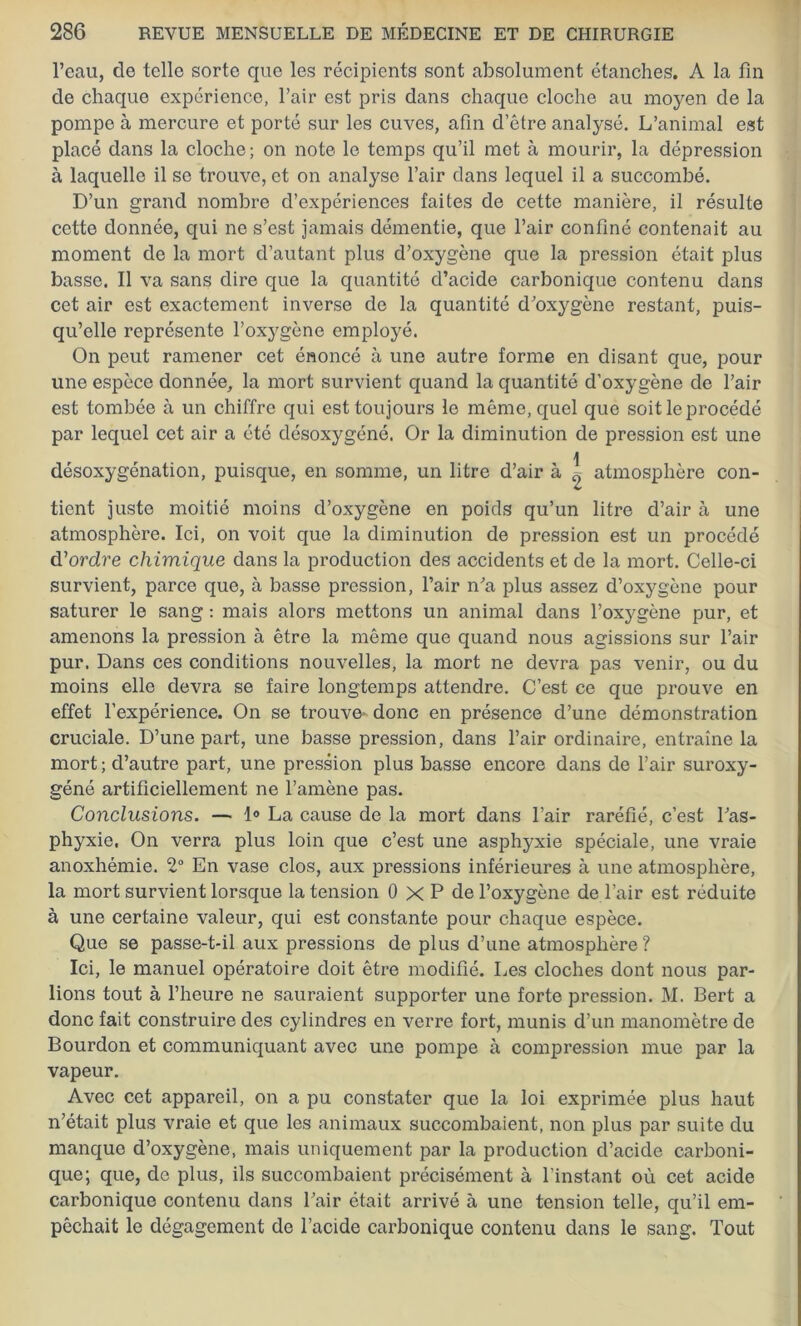 l’eau, de telle sorte que les récipients sont absolument étanches. A la fin de chaque expérience, l’air est pris dans chaque cloche au moyen de la pompe à mercure et porté sur les cuves, afin d’être analysé. L’animal est placé dans la cloche; on note le temps qu’il met à mourir, la dépression à laquelle il se trouve, et on analyse l’air dans lequel il a succombé. D’un grand nombre d’expériences faites de cette manière, il résulte cette donnée, qui ne s’est jamais démentie, que l’air confiné contenait au moment de la mort d’autant plus d’oxygène que la pression était plus basse. Il va sans dire que la quantité d’acide carbonique contenu dans cet air est exactement inverse de la quantité d’oxygène restant, puis- qu’elle représente l’oxygène employé. On peut ramener cet énoncé à une autre forme en disant que, pour une espèce donnée, la mort survient quand la quantité d’oxygène de l’air est tombée à un chiffre qui est toujours le même, quel que soit le procédé par lequel cet air a été désoxygéné. Or la diminution de pression est une r \ désoxygénation, puisque, en somme, un litre d’air à ^ atmosphère con- tient juste moitié moins d’oxygène en poids qu’un litre d’air à une atmosphère. Ici, on voit que la diminution de pression est un procédé d’ordre chimique dans la production des accidents et de la mort. Celle-ci survient, parce que, à basse pression, l’air n’a plus assez d’oxygène pour saturer le sang : mais alors mettons un animal dans l’oxygène pur, et amenons la pression à être la même que quand nous agissions sur l’air pur. Dans ces conditions nouvelles, la mort ne devra pas venir, ou du moins elle devra se faire longtemps attendre. C’est ce que prouve en effet l’expérience. On se trouve- donc en présence d’une démonstration cruciale. D’une part, une basse pression, dans l’air ordinaire, entraîne la mort ; d’autre part, une pression plus basse encore dans de l’air suroxy- géné artificiellement ne l’amène pas. Conclusions. —■ 1° La cause de la mort dans l’air raréfié, c’est l’as- phyxie. On verra plus loin que c’est une asphyxie spéciale, une vraie anoxhémie. 2° En vase clos, aux pressions inférieures à une atmosphère, la mort survient lorsque la tension 0 X P de l’oxygène de l’air est réduite à une certaine valeur, qui est constante pour chaque espèce. Que se passe-t-il aux pressions de plus d’une atmosphère ? Ici, le manuel opératoire doit être modifié. Les cloches dont nous par- lions tout à l’heure ne sauraient supporter une forte pression. M. Bert a donc fait construire des cylindres en verre fort, munis d’un manomètre de Bourdon et communiquant avec une pompe à compression mue par la vapeur. Avec cet appareil, on a pu constater que la loi exprimée plus haut n’était plus vraie et que les animaux succombaient, non plus par suite du manque d’oxygène, mais uniquement par la production d’acide carboni- que; que, de plus, ils succombaient précisément à l’instant où cet acide carbonique contenu dans l’air était arrivé à une tension telle, qu’il em- pêchait le dégagement de l’acide carbonique contenu dans le sang. Tout