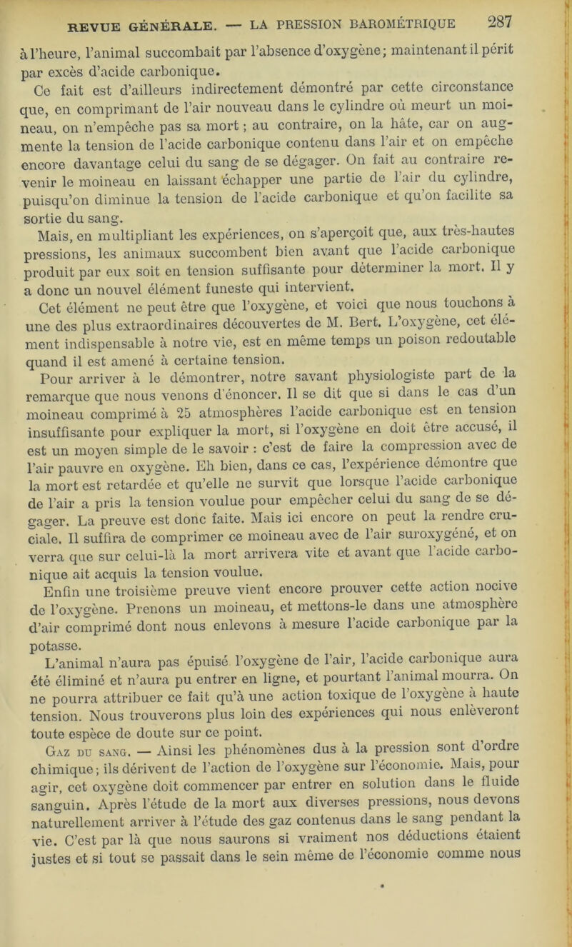 à l’heure, l’animal succombait par l’absence d’oxygène; maintenant il périt par excès d’acide carbonique. Ce fait est d’ailleurs indirectement démontré par cette circonstance que, en comprimant de l’air nouveau dans le cylindre où meurt un moi- neau, on n’empêche pas sa mort ; au contraire, on la hâte, car on aug- mente la tension de l’acide carbonique contenu dans 1 air et on empêche encore davantage celui du sang de se dégager. On fait au contraire re- venir le moineau en laissant 'échapper une partie de 1 air du cylindre, puisqu’on diminue la tension de l’acide carbonique et qu’on facilite sa sortie du sang. Mais, en multipliant les expériences, on s’aperçoit que, aux très-hautes pressions, les animaux succombent bien avant que 1 acide carbonique produit par eux soit en tension suffisante pour déterminer la moi t. Il y a donc un nouvel élément funeste qui intervient. Cet élément ne peut être que l’oxygène, et voici que nous touchons à une des plus extraordinaires découvertes de M. Bert. L’oxygène, cet élé- ment indispensable à notre vie, est en même temps un poison redoutable quand il est amené à certaine tension. Pour arriver à le démontrer, notre savant physiologiste part de la remarque que nous venons d’énoncer. Il se dit que si dans le cas d un moineau comprimé à 25 atmosphères l’acide carbonique est en tension insuffisante pour expliquer la mort, si l’oxygène en doit être accusé, il est un moyen simple de le savoir : c’est de faire la compression avec de l’air pauvre en oxygène. Eh bien, dans ce cas, l’expérience démontre que la mort est retardée et qu’elle ne survit que lorsque l’acide carbonique de l’air a pris la tension voulue pour empêcher celui du sang de se dé- gager. La preuve est donc faite. Mais ici encore on peut la rendre cru- ciale. Il suffira de comprimer ce moineau avec de l’air suroxygéné, et on verra que sur celui-là la mort arrivera vite et avant que 1 acide cai iro- nique ait acquis la tension voulue. Enfin une troisième preuve vient encore prouver cette action nocive de l’oxygène. Prenons un moineau, et mettons-le dans une atmosphère d’air comprimé dont nous enlevons à mesure l’acide carbonique par la potasse. L’animal n’aura pas épuisé l’oxygène de l’air, 1 acide carbonique auia été éliminé et n’aura pu entrer en ligne, et pourtant l’animal mourra. On ne pourra attribuer ce fait qu’a une action toxique de 1 oxygène a haute tension. Nous trouverons plus loin des expériences qui nous enlèveront toute espèce de doute sur ce point. Gaz du sang. — Ainsi les phénomènes dus a la pression sont d ordre chimique; ils dérivent de l’action de l’oxygène sur l’économie. Mais, pour agir, cet oxygène doit commencer par entrer en solution dans le fluide sanguin. Après l’étude de la mort aux diverses pressions, nous devons naturellement arriver à l’étude des gaz contenus dans le sang pendant la vie. C’est par là que nous saurons si vraiment nos déductions étaient justes et si tout se passait dans le sein même de l’économie comme nous