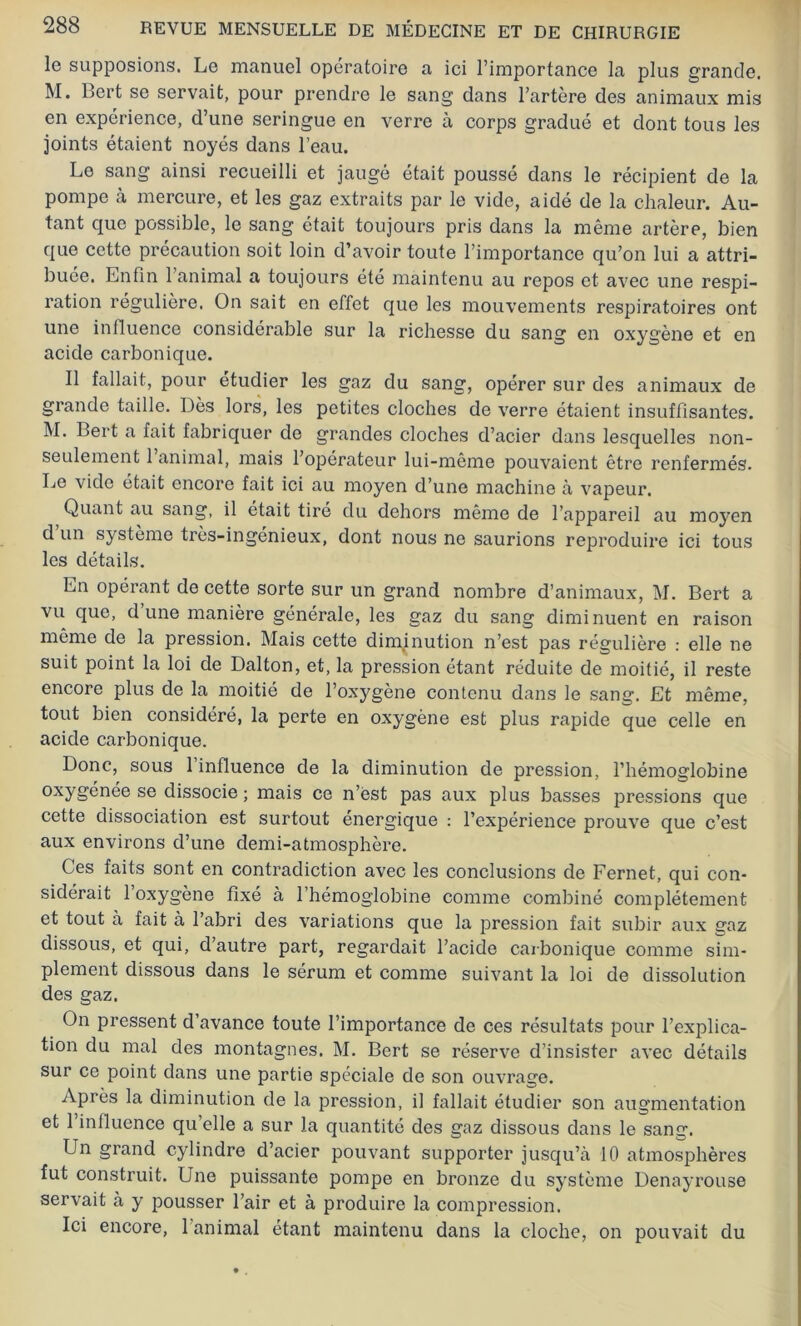 le supposions. Le manuel opératoire a ici l’importance la plus grande. M. Bert se servait, pour prendre le sang dans l’artère des animaux mis en expérience, d’une seringue en verre à corps gradué et dont tous les joints étaient noyés dans l’eau. Le sang ainsi recueilli et jaugé était poussé dans le récipient de la pompe à mercure, et les gaz extraits par le vide, aidé de la chaleur. Au- tant que possible, le sang était toujours pris dans la même artère, bien que cette précaution soit loin d’avoir toute l’importance qu’on lui a attri- buée. Enfin l’animal a toujours été maintenu au repos et avec une respi- ration régulière. On sait en effet que les mouvements respiratoires ont une influence considérable sur la richesse du sang en oxygène et en acide carbonique. Il fallait, pour étudier les gaz du sang, opérer sur des animaux de grande taille. Dès lors, les petites cloches de verre étaient insuffisantes. M. Bert a fait fabriquer de grandes cloches d’acier dans lesquelles non- seulement 1 animal, mais l’opérateur lui-même pouvaient être renfermés. Le vide était encore fait ici au moyen d’une machine à vapeur. Quant au sang, il était tiré du dehors même de l’appareil au moyen d un système très-ingénieux, dont nous ne saurions reproduire ici tous les détails. En opérant de cette sorte sur un grand nombre d’animaux, M. Bert a vu que, dune manière générale, les gaz du sang diminuent en raison même de la pression. Mais cette diminution n’est pas régulière : elle ne suit point la loi de Dalton, et, la pression étant réduite de moitié, il reste encore plus de la moitié de l’oxygène contenu dans le sang. Et même, tout bien considéré, la perte en oxygène est plus rapide que celle en acide carbonique. Donc, sous 1 influence de la diminution de pression, l’hémoglobine oxygénée se dissocie ; mais ce n’est pas aux plus basses pressions que cette dissociation est surtout énergique : l’expérience prouve que c’est aux environs d’une demi-atmosphère. Ces faits sont en contradiction avec les conclusions de Fernet, qui con- sidérait 1 oxygène fixé à l’hémoglobine comme combiné complètement et tout à fait à l’abri des variations que la pression fait subir aux gaz dissous, et qui, d’autre part, regardait l’acide carbonique comme sim- plement dissous dans le sérum et comme suivant la loi de dissolution des gaz. On pressent d’avance toute l’importance de ces résultats pour l’explica- tion du mal des montagnes. M. Bert se réserve d’insister avec détails sur ce point dans une partie spéciale de son ouvrage. Après la diminution de la pression, il fallait étudier son augmentation et l’influence qu’elle a sur la quantité des gaz dissous dans le sans-. Un grand cylindre d’acier pouvant supporter jusqu’à 10 atmosphères fut construit. Une puissante pompe en bronze du système Denayrouse servait à y pousser l’air et à produire la compression. Ici encore, 1 animal étant maintenu dans la cloche, on pouvait du