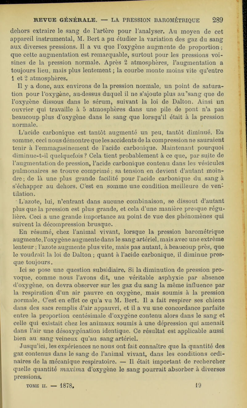 dehors extraire le sang de l’artère pour Tanalyser. Au moyen de cet appareil instrumental, M. Bert a pu étudier la variation des gaz du sang aux diverses pressions. Il a vu que l’oxygène augmente de proportion ; que cette augmentation est remarquable, surtout pour les pressions voi- sines de la pression normale. Après 2 atmosphères, l’augmentation a toujours lieu, mais plus lentement ; la courbe monte moins vite qu’entre 1 et 2 atmosphères. Il y a donc, aux environs de la pression normale, un point de satura- tion pour l’oxygène, au-dessus duquel il ne s’ajoute plus au’sang que de l’oxygène dissous dans le sérum, suivant la loi de Dalton. Ainsi un ouvrier qui travaille à 5 atmosphères dans une pile de pont n’a pas beaucoup plus d’oxygène dans le sang que lorsqu’il était à la pression normale. L’acide carbonique est tantôt augmenté un peu, tantôt diminué. En somme, ceci nous démontre que les accidents de la compression ne sauraient tenir à l’emmagasinement de l’acide carbonique. Maintenant pourquoi diminue-t-il quelquefois ? Cela tient probablement à ce que, par suite de l’augmentation de pression, l’acide carbonique contenu dans les vésicules pulmonaires se trouve comprimé ; sa tension en devient d’autant moin- dre ; de là une plus grande facilité pour l’acide carbonique du sang à s’échapper au dehors. C’est en somme une condition meilleure de ven: tilation. L'azote, lui, n’entrant dans aucune combinaison, se dissout d’autant plus que la pression est plus grande, et cela d’une manière presque régu- lière. Ceci a une grande importance au point de vue des phénomènes qui suivent la décompression brusque. En résumé, chez l’animal vivant, lorsque la pression barométrique augmente, l’oxygène augmente dans le sang artériel, mais avec une extrême lenteur ; l’azote augmente plus vite, mais pas autant, à beaucoup près, que le voudrait la loi de Dalton ; quant à l’acide carbonique, il diminue pres- que toujours. Ici se pose une question subsidiaire. Si la diminution de pression pro- voque, comme nous l’avons dit, une véritable asphyxie par absence d’oxygène, on devra observer sur les gaz du sang la même influence par la respiration d’un air pauvre en oxygène, mais soumis à la pression normale. C’est en effet ce qu’a vu M. Bert. Il a fait respirer ses chiens dans des sacs remplis d’air appauvri, et il a vu une concordance parfaite entre la proportion centésimale d’oxygène contenu alors dans le sang et celle qui existait chez les animaux soumis à une dépression qui amenait dans l’air une désoxygénation identique. Ce résultat est applicable aussi bien au sang veineux qu’au sang artériel. Jusqu’ici, les expériences ne nous ont fait connaître que la quantité des gaz contenus dans le sang de l’animal vivant, dans les conditions ordi- naires de la mécanique respiratoire. — Il était important de rechercher quelle quantité maxima d’oxygène le sang pourrait absorber à diverses pressions. TOME II. — 1878, 19