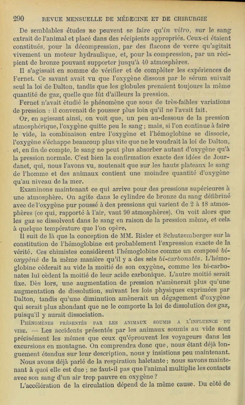 De semblables études ne peuvent se faire qu’in vitro, sur le sang extrait de l’animal et placé dans des récipients appropriés. Ceux-ci étaient constitués, pour la décompression, par des flacons de verre qu’agitait vivement un moteur hydraulique, et, pour la compression, par un réci- pient de bronze pouvant supporter jusqu’à 40 atmosphères. Il s’agissait en somme de vérifier et de compléter les expériences de Fernet. Ce savant avait vu que l’oxygène dissous par le sérum suivait seul la loi de Dalton, tandis que les globules prenaient toujours la même quantité de gaz, quelle que fût d’ailleurs la pression. Fernet n’avait étudié le phénomène que sous de très-faibles variations de pression : il convenait de pousser plus loin qu’il ne l’avait fait. Or, en agissant ainsi, on voit que, un peu au-dessous de la pression atmosphérique, l’oxygène quitte peu le sang ; mais, si l’on continue à faire le vide, la combinaison entre l’oxygène et l’hémoglobine se dissocie, l’oxygène s’échappe beaucoup plus vite que ne le voudrait la loi de Dalton, et, en fin de compte, le sang ne peut plus absorber autant d’oxygène qu’à la pression normale. C’est bien la confirmation exacte des idées de Jour- danet, qui, nous l’avons vu, soutenait que sur les hauts plateaux le sang de l’homme et des animaux contient une moindre quantité d’oxygène qu’au niveau de la mer. Examinons maintenant ce qui arrive pour des pressions supérieures à une atmosphère. On agite dans le cylindre de bronze du sang défibriné avec de l’oxygène pur poussé à des pressions qui varient de 2 à 18 atmos- phères (ce qui, rapporté à l’air, vaut 90 atmosphères). On voit alors que les gaz se dissolvent dans le sang en raison de la pression même, et cela à quelque température que l’on opère. Il suit de là que la conception de MM. Risler et Schutzemberger sur la constitution de l’hémoglobine est probablement l’expression exacte de la vérité. Ces chimistes considèrent l’hémoglobine comme un composé bi- oxygènê de la même manière qu’il y a des sels bi-carbonatès. L’hémo- globine céderait au vide la moitié de son oxygène, comme les bi-carbo- nates lui cèdent la moitié de leur acide carbonique. L’autre moitié serait fixe. Dès lors, une augmentation de pression n’amènerait plus qu’une augmentation de dissolution, suivant les lois physiques exprimées par Dalton, tandis qu’une diminution amènerait un dégagement d’oxygène qui serait plus abondant que ne le comporte la loi de dissolution des gaz, puisqu’il y aurait dissociation. Phénomènes présentés par les animaux soumis a l influence du vide. — Les accidents présentés par les animaux soumis au vide sont précisément les mêmes que ceux qu’éprouvent les voyageurs dans les excursions en montagne. On comprendra donc que, nous étant déjà lon- guement étendus sur leur description, nous y insistions peu maintenant. Nous avons déjà parlé de la respiration haletante ; nous savons mainte- nant à quoi elle est due ; ne faut-il pas que l’animal multiplie les contacts avec son sang d’un air trop pauvre en oxygène ? L’accélération de la circulation dépend de la même cause. Du côté de