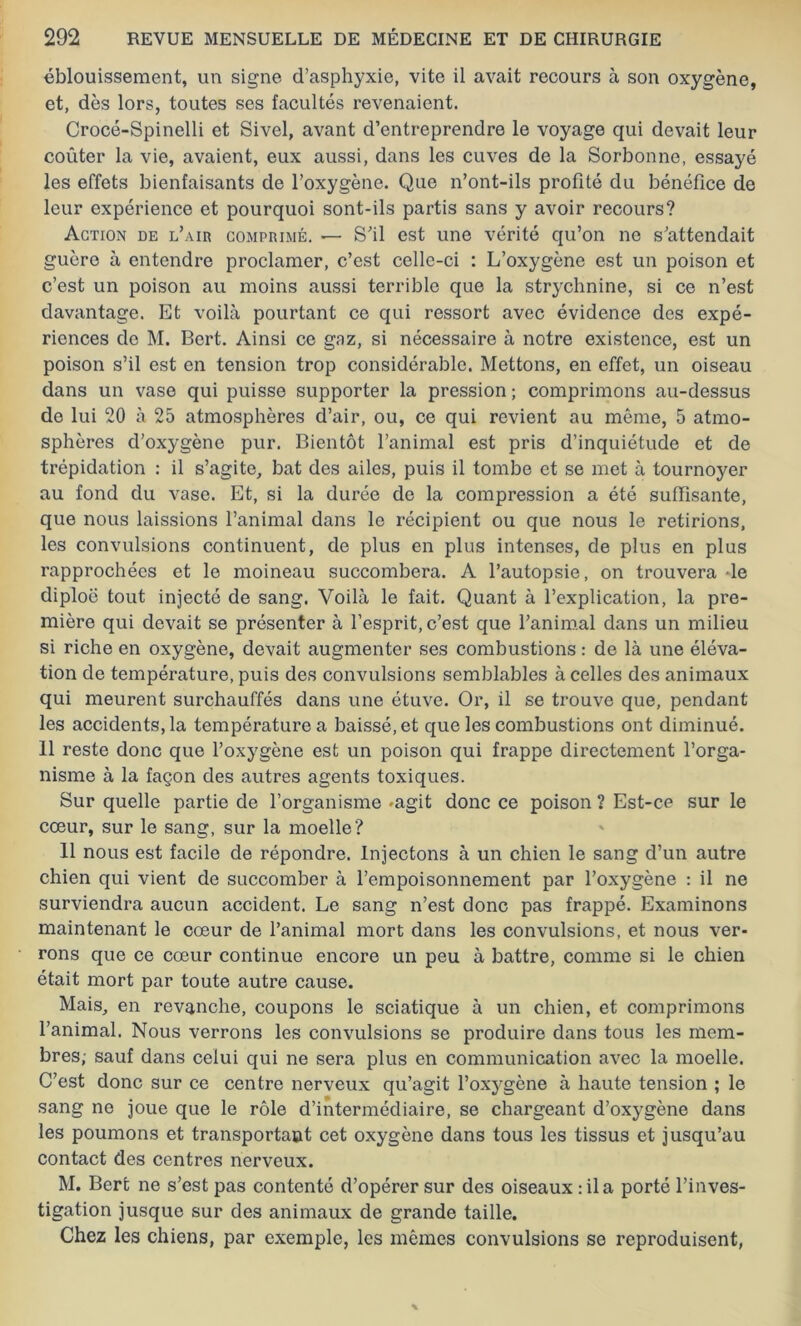 éblouissement, un signe d’asphyxie, vite il avait recours à son oxygène, et, dès lors, toutes ses facultés revenaient. Crocé-Spinelli et Sivel, avant d’entreprendre le voyage qui devait leur coûter la vie, avaient, eux aussi, dans les cuves de la Sorbonne, essayé les effets bienfaisants de l’oxygène. Que n’ont-ils profité du bénéfice de leur expérience et pourquoi sont-ils partis sans y avoir recours? Action de l’air comprimé. —• S’il est une vérité qu’on ne s’attendait guère à entendre proclamer, c’est celle-ci : L’oxygène est un poison et c’est un poison au moins aussi terrible que la strychnine, si ce n’est davantage. Et voilà pourtant ce qui ressort avec évidence des expé- riences de M. Bert. Ainsi ce gaz, si nécessaire à notre existence, est un poison s’il est en tension trop considérable. Mettons, en effet, un oiseau dans un vase qui puisse supporter la pression ; comprimons au-dessus de lui 20 à 25 atmosphères d’air, ou, ce qui revient au même, 5 atmo- sphères d’oxygène pur. Bientôt l’animal est pris d’inquiétude et de trépidation : il s’agite, bat des ailes, puis il tombe et se met à tournoyer au fond du vase. Et, si la durée de la compression a été suffisante, que nous laissions l’animal dans le récipient ou que nous le retirions, les convulsions continuent, de plus en plus intenses, de plus en plus rapprochées et le moineau succombera. A l’autopsie, on trouvera -le diploë tout injecté de sang. Voilà le fait. Quant à l’explication, la pre- mière qui devait se présenter à l’esprit, c’est que l’animal dans un milieu si riche en oxygène, devait augmenter ses combustions : de là une éléva- tion de température, puis des convulsions semblables à celles des animaux qui meurent surchauffés dans une étuve. Or, il se trouve que, pendant les accidents, la température a baissé, et que les combustions ont diminué. 11 reste donc que l’oxygène est un poison qui frappe directement l’orga- nisme à la façon des autres agents toxiques. Sur quelle partie de l’organisme -agit donc ce poison ? Est-ce sur le cœur, sur le sang, sur la moelle? 11 nous est facile de répondre. Injectons à un chien le sang d’un autre chien qui vient de succomber à l’empoisonnement par l’oxygène : il ne surviendra aucun accident. Le sang n’est donc pas frappé. Examinons maintenant le cœur de l’animal mort dans les convulsions, et nous ver- rons que ce cœur continue encore un peu à battre, comme si le chien était mort par toute autre cause. Mais, en revanche, coupons le sciatique à un chien, et comprimons l’animal. Nous verrons les convulsions se produire dans tous les mem- bres; sauf dans celui qui ne sera plus en communication avec la moelle. C’est donc sur ce centre nerveux qu’agit l’oxygène à haute tension ; le sang ne joue que le rôle d’intermédiaire, se chargeant d’oxygène dans les poumons et transportant cet oxygène dans tous les tissus et jusqu’au contact des centres nerveux. M. Bert ne s’est pas contenté d’opérer sur des oiseaux : il a porté l’inves- tigation jusque sur des animaux de grande taille. Chez les chiens, par exemple, les mêmes convulsions se reproduisent,