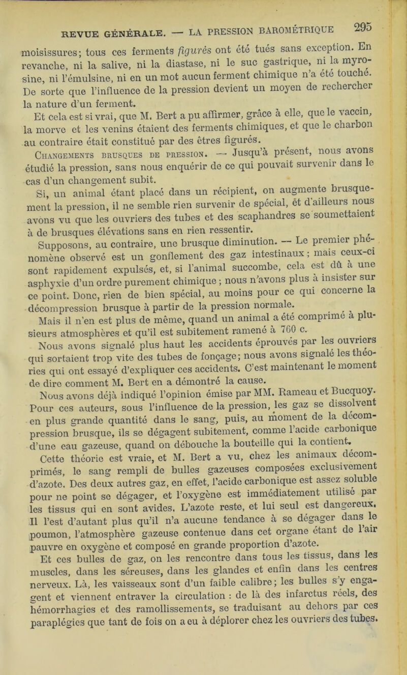 moisissures ; tous ces ferments figurés ont été tués sans exception. En revanche, ni la salive, ni la diastase, ni le suc gastiique, ni la myro sine, ni l’émulsine, ni en un mot aucun ferment chimique n’a été touche. De sorte que l’influence de la pression devient un moyen de rechercher la nature d’un ferment. Et cela est si vrai, que M. Bert a pu affirmer, grâce à elle, que le \ accin, la morve et les venins étaient des ferments chimiques, et que le charbon au contraire était constitué par des êtres figurés. Changements brusques de pression. —* Jusqu’à présent, nous a\ons étudié la pression, sans nous enquérir de ce qui pouvait survenir dans le cas d’un changement subit. Si, un animal étant placé dans un récipient, on augmente brusque- ment la pression, il ne semble rien survenir de spécial, ét d’ailleurs nous avons vu que les ouvriers des tubes et des scaphandres se soumettaien à de brusques élévations sans en rien ressentir. Supposons, au contraire, une brusque diminution. — Le premier phé- nomène observé est un gonflement des gaz intestinaux ; mais ceux-ci sont rapidement expulsés, et, si l’animal succombe, cela est dû a une asphyxie d’un ordre purement chimique ; nous n’avons plus a insister sur ce point. Donc, rien de bien spécial, au moins pour ce qui concerne la décompression brusque à partir de la pression normale. . , „ Mais il n’en est plus de même, quand un animal a été comprime a plu- sieurs atmosphères et qu’il est subitement ramené a 760 c. Nous avons signalé plus haut les accidents éprou\és par les ouvners qui sortaient trop vite des tubes de fonçage; nous avons signale lestheo- ries qui ont essayé d’expliquer ces accidents. C’est maintenant le momen de dire comment M. Bert en a démontre la cause. Nous avons déjà indiqué l’opinion émise par MM. Rameau et Bucquoy. Pour ces auteurs, sous l’influence delà pression, les gaz se dissolxen en plus grande quantité dans le sang, puis, au moment de la décom- pression brusque, ils se dégagent subitement, comme l’acide carbonique d’une eau gazeuse, quand on débouche la bouteille qui la contient. Cette théorie est vraie, et M. Bert a vu, chez les animaux décom- primés, le sang rempli de bulles gazeuses composées exclusivement d’azote. Des deux autres gaz, en effet, l’acide carbonique est assez soluble pour ne point se dégager, et l’oxygène est immédiatement utilisé par les tissus qui en sont avides. L’azote reste, et lui seul est dangereux, Il l’est d’autant plus qu’il n’a aucune tendance à se dégager dans le poumon, l’atmosphère gazeuse contenue dans cet organe étant de 1 air pauvre en oxygène et composé en grande proportion d azote. Et ces bulles de gaz, on les rencontre dans tous les tissus, dans les muscles, dans les séreuses, dans les glandes et enfin dans les centres nerveux. Là, les vaisseaux sont d’un faible calibre; les bulles s y enga- gent et viennent entraver la circulation : de là des infarctus réels, des hémorrhagies et des ramollissements, se traduisant au dehors par ces paraplégies que tant de fois on a eu à déplorer chez les ouvriers des tubes.