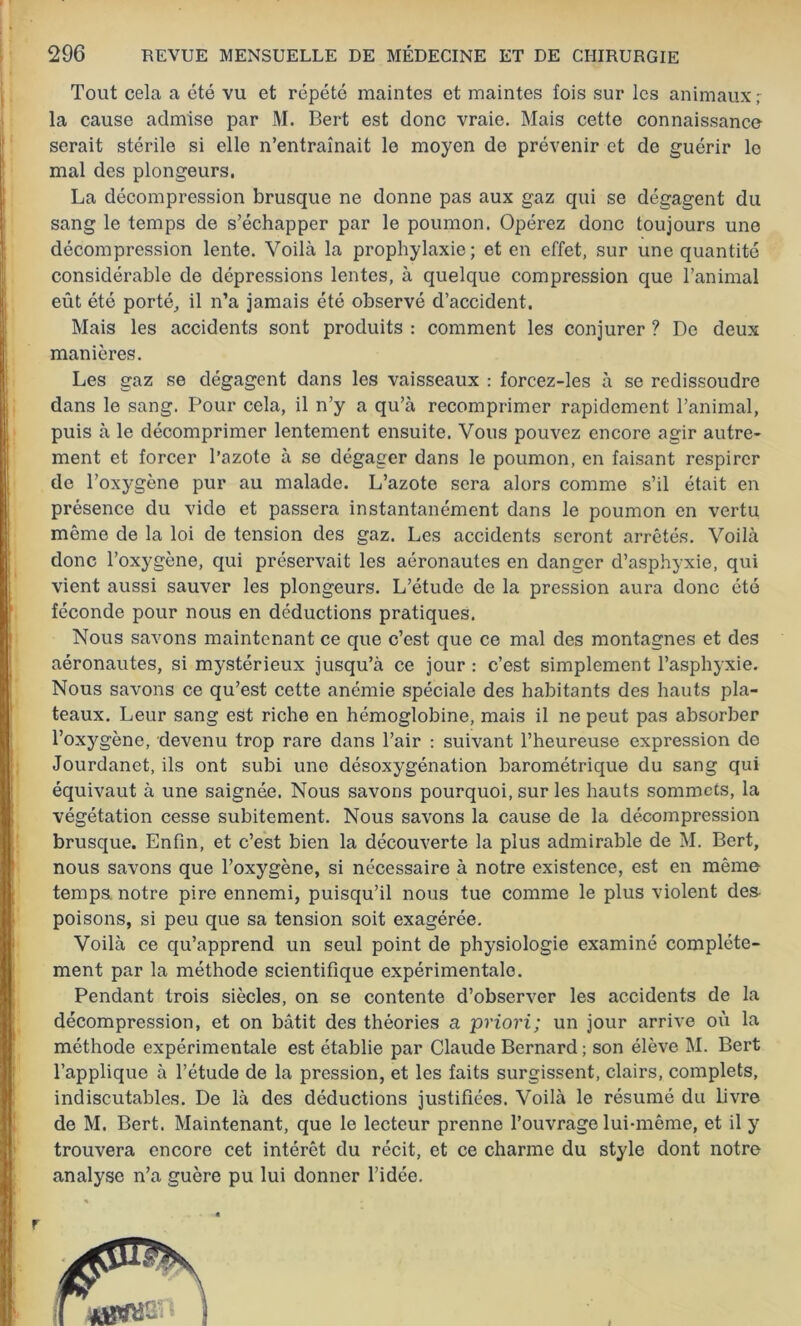Tout cela a été vu et répété maintes et maintes fois sur les animaux ; la cause admise par M. Bert est donc vraie. Mais cette connaissance serait stérile si elle n’entraînait le moyen de prévenir et de guérir le mal des plongeurs. La décompression brusque ne donne pas aux gaz qui se dégagent du sang le temps de s’échapper par le poumon. Opérez donc toujours une décompression lente. Voilà la prophylaxie; et en effet, sur une quantité considérable de dépressions lentes, à quelque compression que l’animal eût été porté, il n’a jamais été observé d’accident. Mais les accidents sont produits : comment les conjurer ? De deux manières. Les gaz se dégagent dans les vaisseaux : forcez-les à se redissoudre dans le sang. Pour cela, il n’y a qu’à recomprimer rapidement l’animal, puis à le décomprimer lentement ensuite. Vous pouvez encore agir autre- ment et forcer l’azote à se dégager dans le poumon, en faisant respirer de l’oxygène pur au malade. L’azote sera alors comme s’il était en présence du vide et passera instantanément dans le poumon en vertu même de la loi de tension des gaz. Les accidents seront arrêtés. Voilà donc l’oxygène, qui préservait les aéronautes en danger d’asphyxie, qui vient aussi sauver les plongeurs. L’étude de la pression aura donc été féconde pour nous en déductions pratiques. Nous savons maintenant ce que c’est que ce mal des montagnes et des aéronautes, si mystérieux jusqu’à ce jour : c’est simplement l’asphyxie. Nous savons ce qu’est cette anémie spéciale des habitants des hauts pla- teaux. Leur sang est riche en hémoglobine, mais il ne peut pas absorber l’oxygène, devenu trop rare dans l’air : suivant l’heureuse expression de Jourdanet, ils ont subi une désoxygénation barométrique du sang qui équivaut à une saignée. Nous savons pourquoi, sur les hauts sommets, la végétation cesse subitement. Nous savons la cause de la décompression brusque. Enfin, et c’est bien la découverte la plus admirable de M. Bert, nous savons que l’oxygène, si nécessaire à notre existence, est en même temps notre pire ennemi, puisqu’il nous tue comme le plus violent des poisons, si peu que sa tension soit exagérée. Voilà ce qu’apprend un seul point de physiologie examiné complète- ment par la méthode scientifique expérimentale. Pendant trois siècles, on se contente d’observer les accidents de la décompression, et on bâtit des théories a priori; un jour arrive où la méthode expérimentale est établie par Claude Bernard ; son élève M. Bert l’applique à l’étude de la pression, et les faits surgissent, clairs, complets, indiscutables. De là des déductions justifiées. Voilà le résumé du livre de M. Bert. Maintenant, que le lecteur prenne l’ouvrage lui-même, et il y trouvera encore cet intérêt du récit, et ce charme du style dont notre analyse n’a guère pu lui donner l’idée.