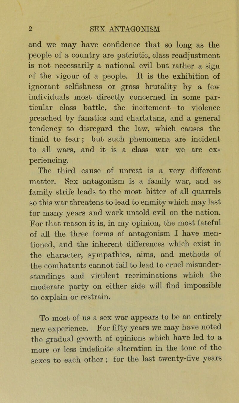 and we may have confidence that so long as the people of a country are patriotic, class readjustment is not necessarily a national evil but rather a sign of the vigour of a people. It is the exhibition of ignorant selfishness or gross brutality by a few individuals most directly concerned in some par- ticular class battle, the incitement to violence preached by fanatics and charlatans, and a general tendency to disregard the law, which causes the timid to fear; but such phenomena are incident to all wars, and it is a class war we are ex- periencing. The third cause of unrest is a very different matter. Sex antagonism is a family war, and as family strife leads to the most bitter of all quarrels so this war threatens to lead to enmity which may last for many years and work untold evil on the nation. For that reason it is, in my opinion, the most fateful of all the three forms of antagonism I have men- tioned, and the inherent differences which exist in the character, sympathies, aims, and methods of the combatants cannot fail to lead to cruel misunder- standings and virulent recriminations which the moderate party on either side will find impossible to explain or restrain. To most of us a sex war appears to be an entirely new experience. For fifty years we may have noted the gradual growth of opinions which have led to a more or less indefinite alteration in the tone of the sexes to each other ; for the last twenty-five years