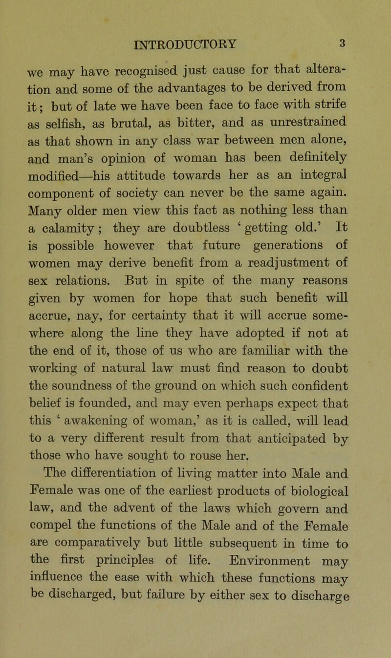 we may have recognised just cause for that altera- tion and some of the advantages to be derived from it; but of late we have been face to face with strife as selfish, as brutal, as bitter, and as unrestrained as that shown in any class war between men alone, and man’s opinion of woman has been definitely modified—his attitude towards her as an integral component of society can never be the same again. Many older men view this fact as nothing less than a calamity; they are doubtless ‘ getting old.’ It is possible however that future generations of women may derive benefit from a readjustment of sex relations. But in spite of the many reasons given by women for hope that such benefit will accrue, nay, for certainty that it will accrue some- where along the line they have adopted if not at the end of it, those of us who are familiar with the working of natural law must find reason to doubt the soundness of the ground on which such confident belief is founded, and may even perhaps expect that this ‘ awakening of woman,’ as it is called, will lead to a very different result from that anticipated by those who have sought to rouse her. The differentiation of living matter into Male and Female was one of the earliest products of biological law, and the advent of the laws which govern and compel the functions of the Male and of the Female are comparatively but little subsequent in time to the first principles of life. Environment may influence the ease with which these functions may be discharged, but failure by either sex to discharge