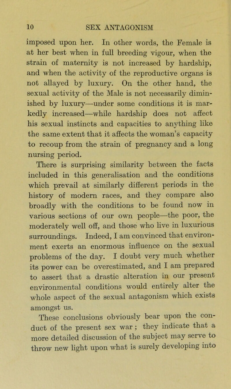 imposed upon her. In other words, the Female is at her best when in full breeding vigour, when the strain of maternity is not increased by hardship, and when the activity of the reproductive organs is not allayed by luxury. On the other hand, the sexual activity of the Male is not necessarily dimin- ished by luxury—under some conditions it is mar- kedly increased—while hardship does not affect his sexual instincts and capacities to anything like the same extent that it affects the woman’s capacity to recoup from the strain of pregnancy and a long nursing period. There is surprising similarity between the facts included in this generalisation and the conditions which prevail at similarly different periods in the history of modem races, and they compare also broadly with the conditions to be found now in various sections of our own people—the poor, the moderately well off, and those who live in luxurious surroundings. Indeed, I am convinced that environ- ment exerts an enormous influence on the sexual problems of the day. I doubt very much whether its power can be overestimated, and I am prepared to assert that a drastic alteration in our present environmental conditions would entirely alter the whole aspect of the sexual antagonism which exists amongst us. These conclusions obviously bear upon the con- duct of the present sex war ; they indicate that a more detailed discussion of the subject may serve to throw new light upon what is surely developing into