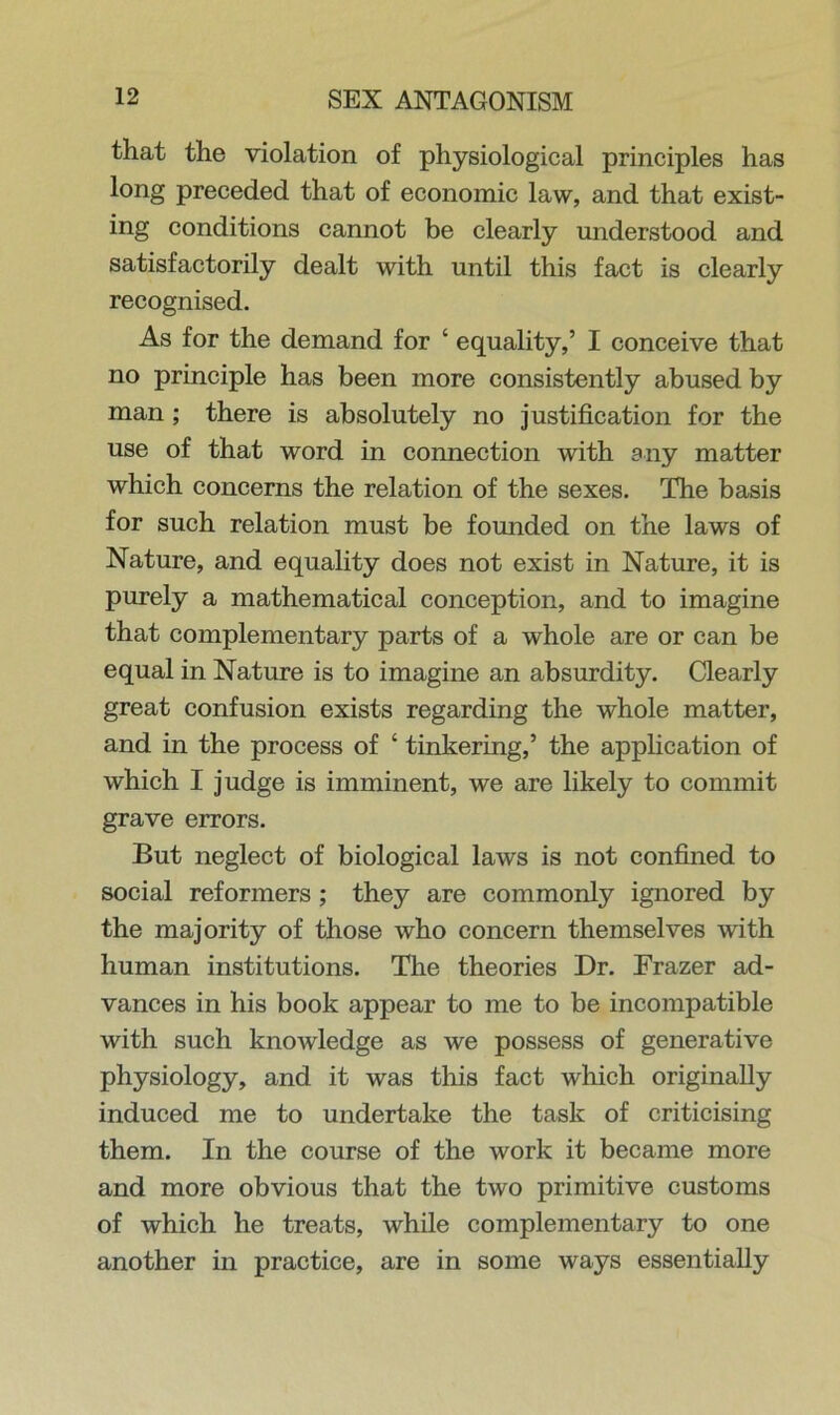 that the violation of physiological principles has long preceded that of economic law, and that exist- ing conditions cannot be clearly understood and satisfactorily dealt with until this fact is clearly recognised. As for the demand for ‘ equality,’ I conceive that no principle has been more consistently abused by man ; there is absolutely no justification for the use of that word in connection with any matter which concerns the relation of the sexes. The basis for such relation must be founded on the laws of Nature, and equality does not exist in Nature, it is purely a mathematical conception, and to imagine that complementary parts of a whole are or can be equal in Nature is to imagine an absurdity. Clearly great confusion exists regarding the whole matter, and in the process of ‘ tinkering,’ the application of which I judge is imminent, we are likely to commit grave errors. But neglect of biological laws is not confined to social reformers ; they are commonly ignored by the majority of those who concern themselves with human institutions. The theories Dr. Frazer ad- vances in his book appear to me to be incompatible with such knowledge as we possess of generative physiology, and it was this fact which originally induced me to undertake the task of criticising them. In the course of the work it became more and more obvious that the two primitive customs of which he treats, while complementary to one another in practice, are in some ways essentially