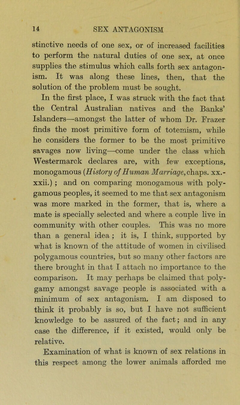 stinctive needs of one sex, or of increased facilities to perform the natural duties of one sex, at once supplies the stimulus which calls forth sex antagon- ism. It was along these lines, then, that the solution of the problem must be sought. In the first place, I was struck with the fact that the Central Australian natives and the Banks’ Islanders—amongst the latter of whom Dr. Frazer finds the most primitive form of totemism, while he considers the former to be the most primitive savages now living—come under the class which Westermarck declares are, with few exceptions, monogamous {History of Human Marriage, chaps, xx.- xxii.) ; and on comparing monogamous with poly- gamous peoples, it seemed to me that sex antagonism was more marked in the former, that is, where a mate is specially selected and where a couple live in community with other couples. This was no more than a general idea ; it is, I think, supported by what is known of the attitude of women in civilised polygamous countries, but so many other factors are there brought in that I attach no importance to the comparison. It may perhaps be claimed that poly- gamy amongst savage people is associated with a minimum of sex antagonism. I am disposed to think it probably is so, but I have not sufficient knowledge to be assured of the fact; and in any case the difference, if it existed, would only be relative. Examination of what is known of sex relations in this respect among the lower animals afforded me