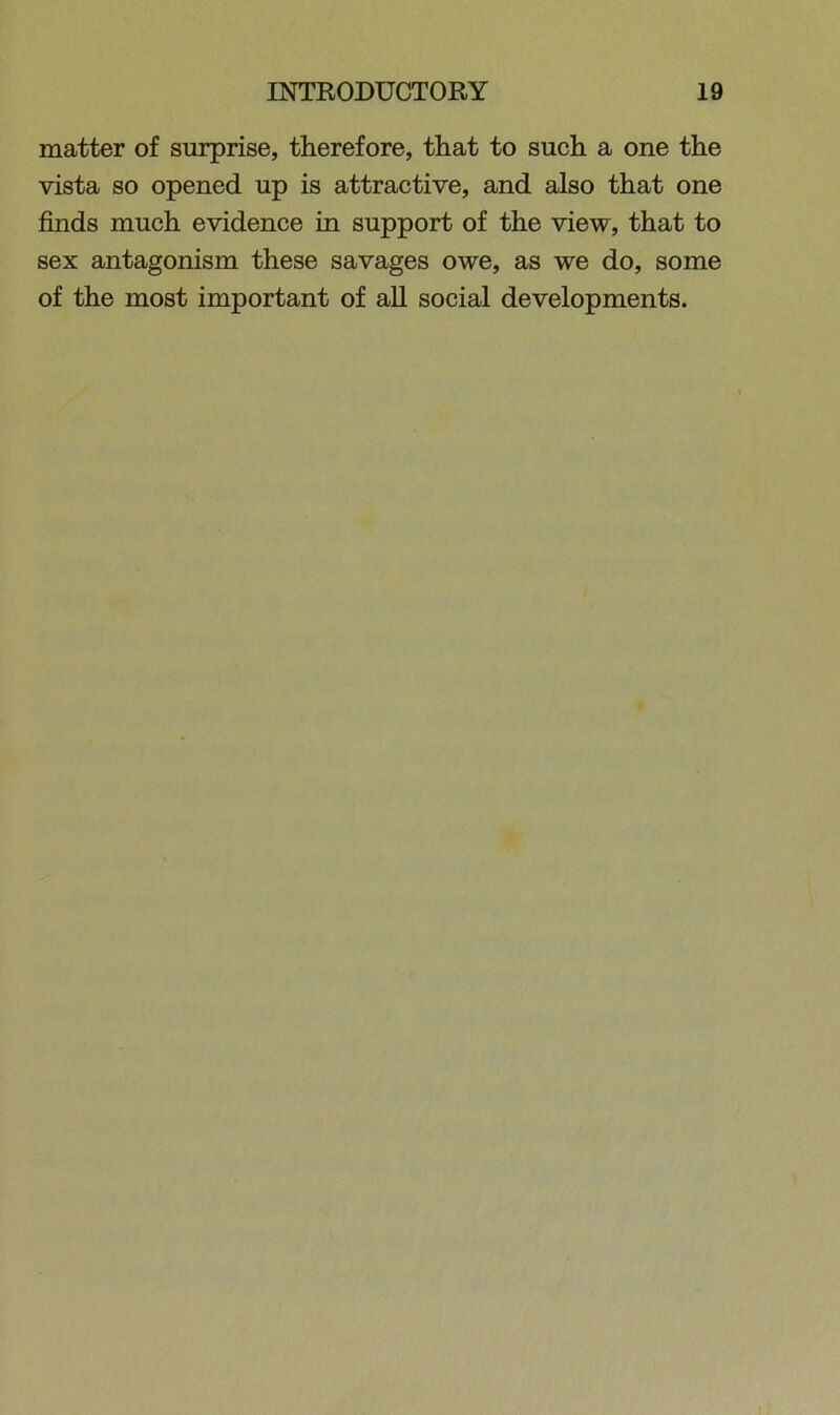 matter of surprise, therefore, that to such a one the vista so opened up is attractive, and also that one finds much evidence in support of the view, that to sex antagonism these savages owe, as we do, some of the most important of all social developments.