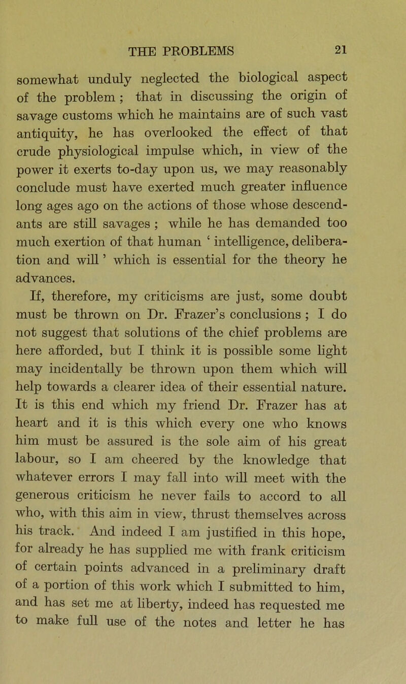 somewhat unduly neglected the biological aspect of the problem ; that in discussing the origin of savage customs which he maintains are of such vast antiquity, he has overlooked the effect of that crude physiological impulse which, in view of the power it exerts to-day upon us, we may reasonably conclude must have exerted much greater influence long ages ago on the actions of those whose descend- ants are still savages ; while he has demanded too much exertion of that human ‘ intelligence, delibera- tion and will ’ which is essential for the theory he advances. If, therefore, my criticisms are just, some doubt must be thrown on Dr. Frazer’s conclusions ; I do not suggest that solutions of the chief problems are here afforded, but I think it is possible some light may incidentally be thrown upon them which will help towards a clearer idea of their essential nature. It is this end which my friend Dr. Frazer has at heart and it is this which every one who knows him must be assured is the sole aim of his great labour, so I am cheered by the knowledge that whatever errors I may fall into will meet with the generous criticism he never fails to accord to all who, with this aim in view, thrust themselves across his track. And indeed I am justified in this hope, for already he has supplied me with frank criticism of certain points advanced in a preliminary draft of a portion of this work which I submitted to him, and has set me at liberty, indeed has requested me to make full use of the notes and letter he has