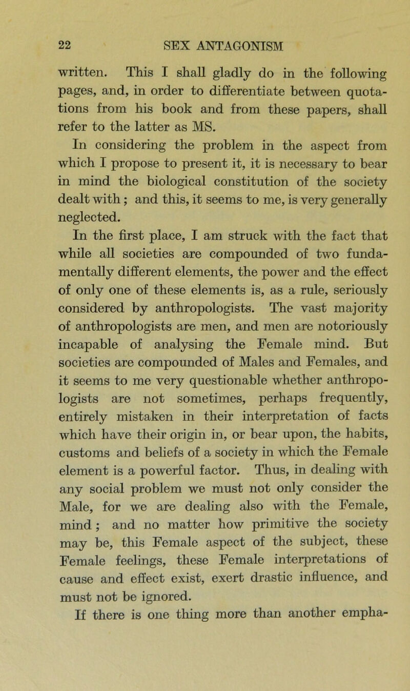 written. This I shall gladly do in the following pages, and, in order to differentiate between quota- tions from his book and from these papers, shall refer to the latter as MS. In considering the problem in the aspect from which I propose to present it, it is necessary to bear in mind the biological constitution of the society dealt with; and this, it seems to me, is very generally neglected. In the first place, I am struck with the fact that while all societies are compounded of two funda- mentally different elements, the power and the effect of only one of these elements is, as a rule, seriously considered by anthropologists. The vast majority of anthropologists are men, and men are notoriously incapable of analysing the Female mind. But societies are compounded of Males and Females, and it seems to me very questionable whether anthropo- logists are not sometimes, perhaps frequently, entirely mistaken in their interpretation of facts which have their origin in, or bear upon, the habits, customs and beliefs of a society in which the Female element is a powerful factor. Thus, in dealing with any social problem we must not only consider the Male, for we are dealing also with the Female, mind ; and no matter how primitive the society may be, this Female aspect of the subject, these Female feelings, these Female interpretations of cause and effect exist, exert drastic influence, and must not be ignored. If there is one thing more than another empha-