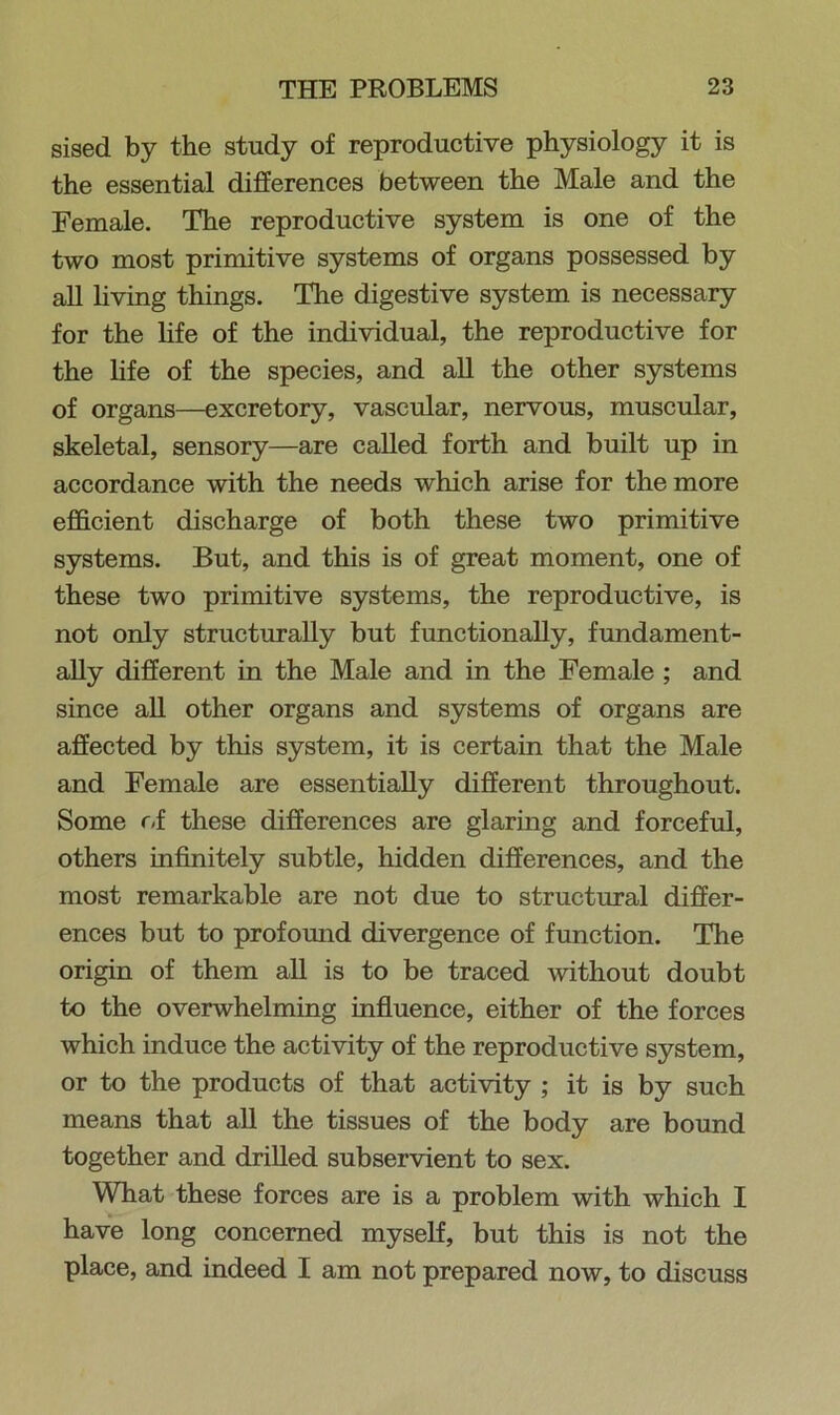 sised by the study of reproductive physiology it is the essential differences between the Male and the Female. The reproductive system is one of the two most primitive systems of organs possessed by all living things. The digestive system is necessary for the life of the individual, the reproductive for the life of the species, and all the other systems of organs—excretory, vascular, nervous, muscular, skeletal, sensory—are called forth and built up in accordance with the needs which arise for the more efficient discharge of both these two primitive systems. But, and this is of great moment, one of these two primitive systems, the reproductive, is not only structurally but functionally, fundament- ally different in the Male and in the Female ; and since all other organs and systems of organs are affected by this system, it is certain that the Male and Female are essentially different throughout. Some of these differences are glaring and forceful, others infinitely subtle, hidden differences, and the most remarkable are not due to structural differ- ences but to profound divergence of function. The origin of them all is to be traced without doubt to the overwhelming influence, either of the forces which induce the activity of the reproductive system, or to the products of that activity ; it is by such means that all the tissues of the body are bound together and drilled subservient to sex. What these forces are is a problem with which I have long concerned myself, but this is not the place, and indeed I am not prepared now, to discuss