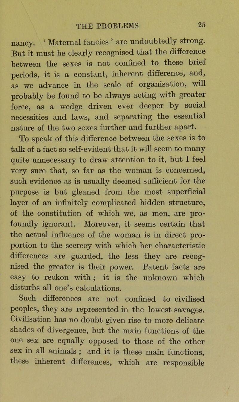 nancy. ‘ Maternal fancies ’ are undoubtedly strong. But it must be clearly recognised that the difference between the sexes is not confined to these brief periods, it is a constant, inherent difference, and, as we advance in the scale of organisation, will probably be found to be always acting with greater force, as a wedge driven ever deeper by social necessities and laws, and separating the essential nature of the two sexes further and further apart. To speak of this difference between the sexes is to talk of a fact so self-evident that it will seem to many quite unnecessary to draw attention to it, but I feel very sure that, so far as the woman is concerned, such evidence as is usually deemed sufficient for the purpose is but gleaned from the most superficial layer of an infinitely complicated hidden structure, of the constitution of which we, as men, are pro- foundly ignorant. Moreover, it seems certain that the actual influence of the woman is in direct pro- portion to the secrecy with which her characteristic differences are guarded, the less they are recog- nised the greater is their power. Patent facts are easy to reckon with ; it is the unknown which disturbs all one’s calculations. Such differences are not confined to civilised peoples, they are represented in the lowest savages. Civilisation has no doubt given rise to more delicate shades of divergence, but the main functions of the one sex are equally opposed to those of the other sex in all animals ; and it is these main functions, these inherent differences, which are responsible