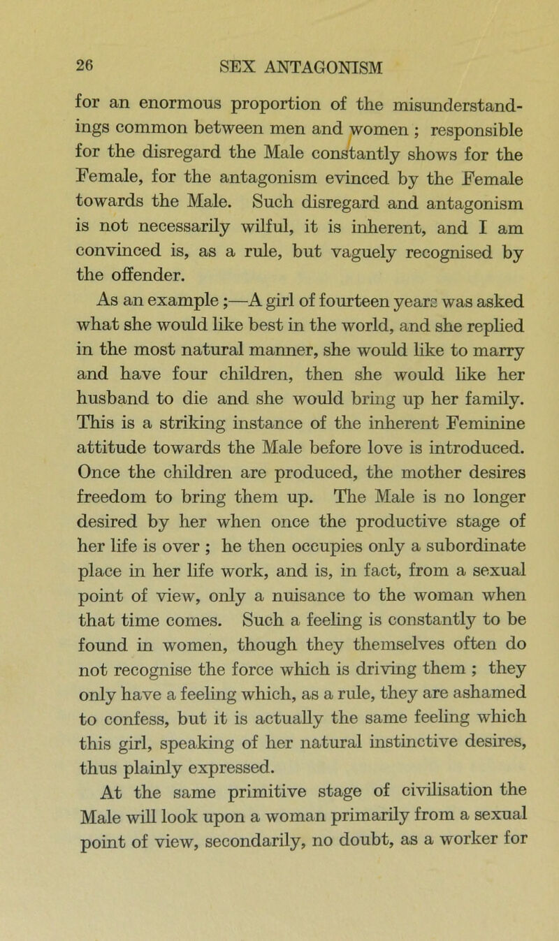 for an enormous proportion of the misunderstand- ings common between men and women ; responsible for the disregard the Male constantly shows for the Female, for the antagonism evinced by the Female towards the Male. Such disregard and antagonism is not necessarily wilful, it is inherent, and I am convinced is, as a rule, but vaguely recognised by the offender. As an example;—A girl of fourteen years was asked what she would like best in the world, and she replied in the most natural manner, she would like to marry and have four children, then she would like her husband to die and she would bring up her family. This is a striking instance of the inherent Feminine attitude towards the Male before love is introduced. Once the children are produced, the mother desires freedom to bring them up. The Male is no longer desired by her when once the productive stage of her life is over ; he then occupies only a subordinate place in her life work, and is, in fact, from a sexual point of view, only a nuisance to the woman when that time comes. Such a feeling is constantly to be found in women, though they themselves often do not recognise the force which is driving them ; they only have a feeling which, as a rule, they are ashamed to confess, but it is actually the same feeling which this girl, speaking of her natural instinctive desires, thus plainly expressed. At the same primitive stage of civilisation the Male will look upon a woman primarily from a sexual point of view, secondarily, no doubt, as a worker for