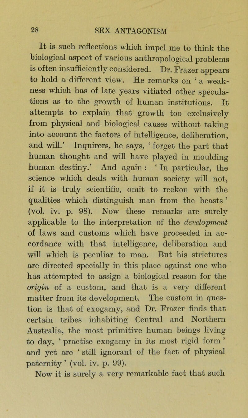 It is such reflections which impel me to think the biological aspect of various anthropological problems is often insufficiently considered. Dr. Frazer appears to hold a different view. He remarks on ‘ a weak- ness which has of late years vitiated other specula- tions as to the growth of human institutions. It attempts to explain that growth too exclusively from physical and biological causes without taking into account the factors of intelligence, deliberation, and will.’ Inquirers, he says, ‘ forget the part that human thought and will have played in moulding human destiny.’ And again : ‘ In particular, the science which deals with human society will not, if it is truly scientific, omit to reckon with the qualities which distinguish man from the beasts ’ (vol. iv. p. 98). Now these remarks are surely applicable to the interpretation of the development of laws and customs which have proceeded in ac- cordance with that intelligence, deliberation and will which is peculiar to man. But his strictures are directed specially in this place against one who has attempted to assign a biological reason for the origin of a custom, and that is a very different matter from its development. The custom in ques- tion is that of exogamy, and Dr. Frazer finds that certain tribes inhabiting Central and Northern Australia, the most primitive human beings living to day, ‘ practise exogamy in its most rigid form ’ and yet are ‘ still ignorant of the fact of physical paternity ’ (vol. iv. p. 99). Now it is surely a very remarkable fact that such