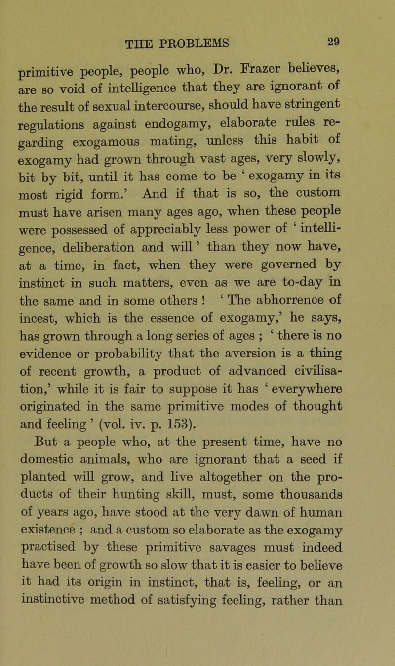 primitive people, people who, Dr. Frazer believes, are so void of intelligence that they are ignorant of the result of sexual intercourse, should have stringent regulations against endogamy, elaborate rules re- garding exogamous mating, unless this habit of exogamy had grown through vast ages, very slowly, bit by bit, until it has come to be ‘ exogamy in its most rigid form.’ And if that is so, the custom must have arisen many ages ago, when these people were possessed of appreciably less power of ‘ intelli- gence, deliberation and will ’ than they now have, at a time, in fact, when they were governed by instinct in such matters, even as we are to-day in the same and in some others ! ‘ The abhorrence of incest, which is the essence of exogamy,’ he says, has grown through a long series of ages ; ‘ there is no evidence or probability that the aversion is a thing of recent growth, a product of advanced civilisa- tion,’ while it is fair to suppose it has £ everywhere originated in the same primitive modes of thought and feeling ’ (vol. iv. p. 153). But a people who, at the present time, have no domestic animals, who are ignorant that a seed if planted will grow, and live altogether on the pro- ducts of their hunting skill, must, some thousands of years ago, have stood at the very dawn of human existence ; and a custom so elaborate as the exogamy practised by these primitive savages must indeed have been of growth so slow that it is easier to believe it had its origin in instinct, that is, feeling, or an instinctive method of satisfying feeling, rather than