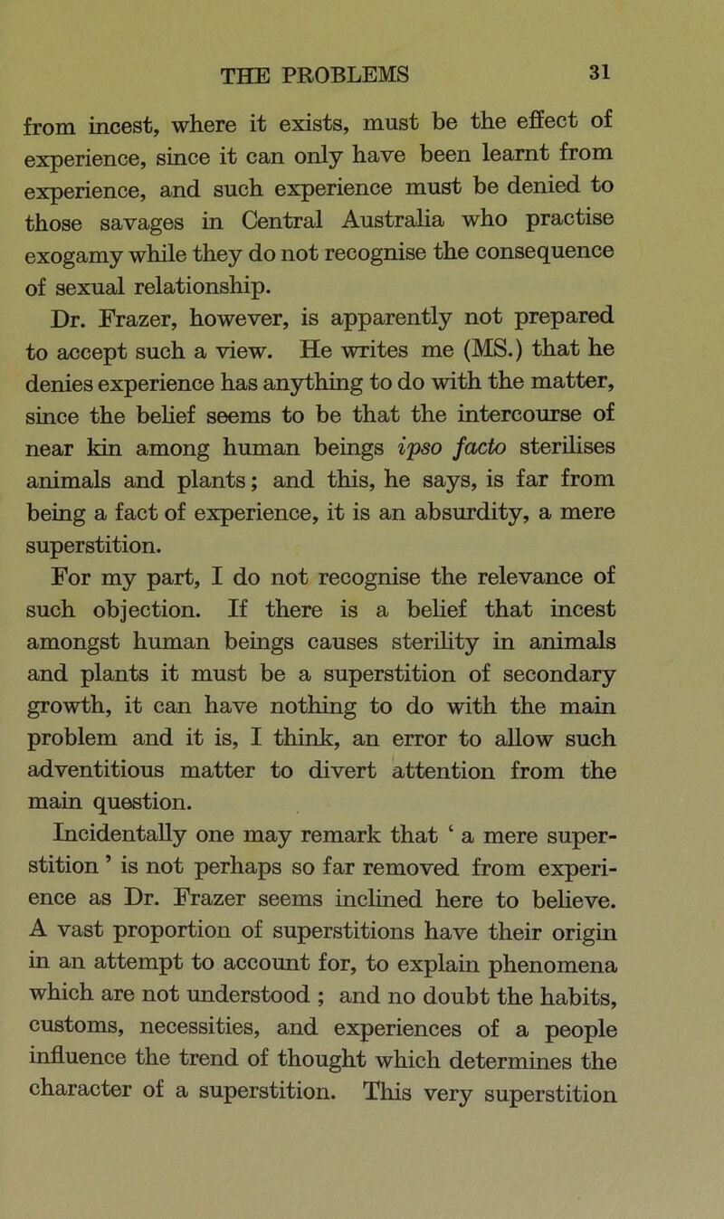 from incest, where it exists, must be the effect of experience, since it can only have been learnt from experience, and such experience must be denied to those savages in Central Australia who practise exogamy while they do not recognise the consequence of sexual relationship. Dr. Frazer, however, is apparently not prepared to accept such a view. He writes me (MS.) that he denies experience has anything to do with the matter, since the belief seems to be that the intercourse of near kin among human beings ipso facto sterilises animals and plants; and this, he says, is far from being a fact of experience, it is an absurdity, a mere superstition. For my part, I do not recognise the relevance of such objection. If there is a belief that incest amongst human beings causes sterility in animals and plants it must be a superstition of secondary growth, it can have nothing to do with the main problem and it is, I think, an error to allow such adventitious matter to divert attention from the main question. Incidentally one may remark that ‘ a mere super- stition 5 is not perhaps so far removed from experi- ence as Dr. Frazer seems inclined here to believe. A vast proportion of superstitions have their origin in an attempt to account for, to explain phenomena which are not understood ; and no doubt the habits, customs, necessities, and experiences of a people influence the trend of thought which determines the character of a superstition. This very superstition
