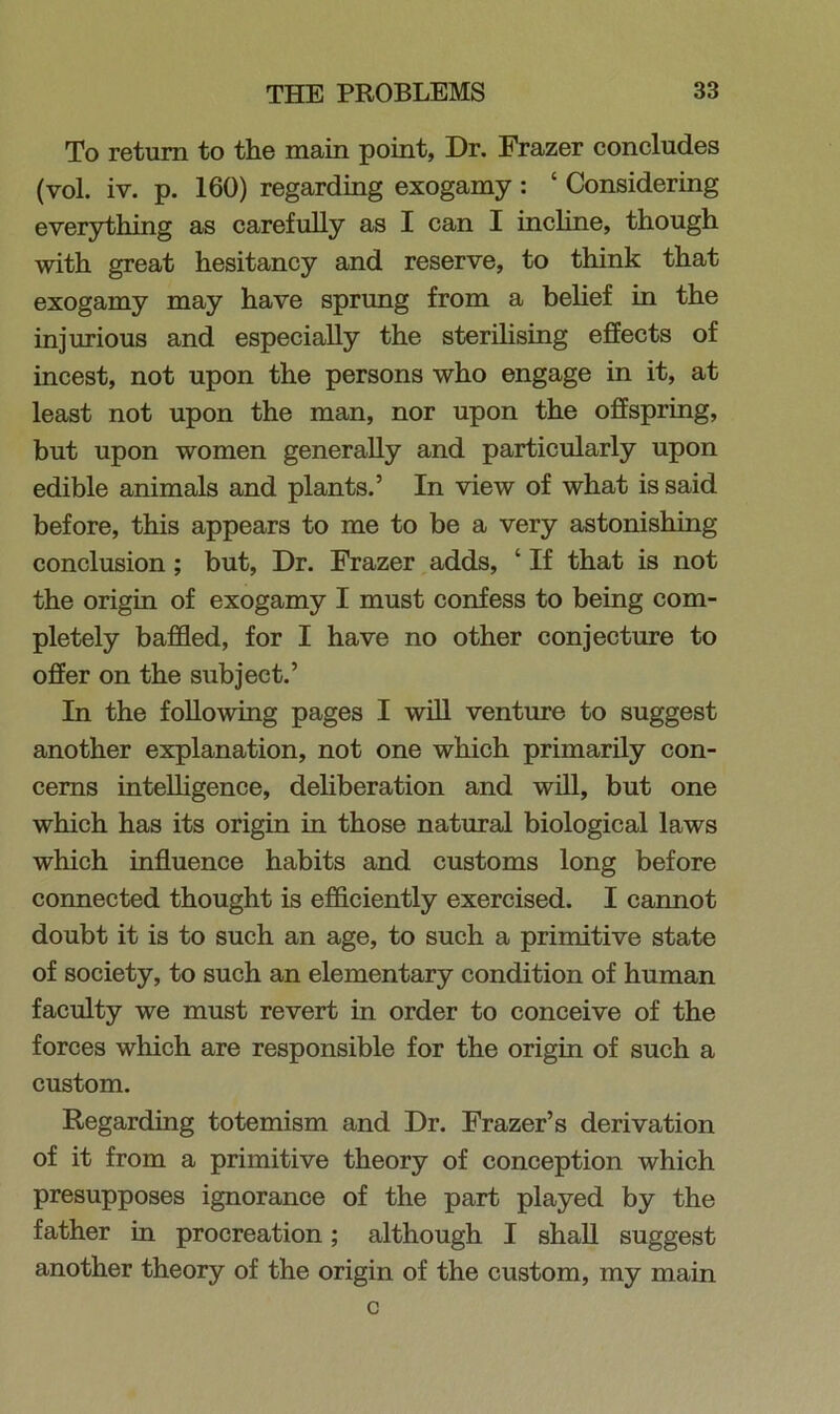 To return to the main point, Dr. Frazer concludes (vol. iv. p. 160) regarding exogamy : ‘ Considering everything as carefully as I can I incline, though with great hesitancy and reserve, to think that exogamy may have sprung from a belief in the injurious and especially the sterilising effects of incest, not upon the persons who engage in it, at least not upon the man, nor upon the offspring, but upon women generally and particularly upon edible animals and plants.’ In view of what is said before, this appears to me to be a very astonishing conclusion; but, Dr. Frazer adds, ‘ If that is not the origin of exogamy I must confess to being com- pletely baffled, for I have no other conjecture to offer on the subject.’ In the following pages I will venture to suggest another explanation, not one which primarily con- cerns intelligence, deliberation and will, but one which has its origin in those natural biological laws which influence habits and customs long before connected thought is efficiently exercised. I cannot doubt it is to such an age, to such a primitive state of society, to such an elementary condition of human faculty we must revert in order to conceive of the forces which are responsible for the origin of such a custom. Regarding totemism and Dr. Frazer’s derivation of it from a primitive theory of conception which presupposes ignorance of the part played by the father in procreation; although I shall suggest another theory of the origin of the custom, my main c